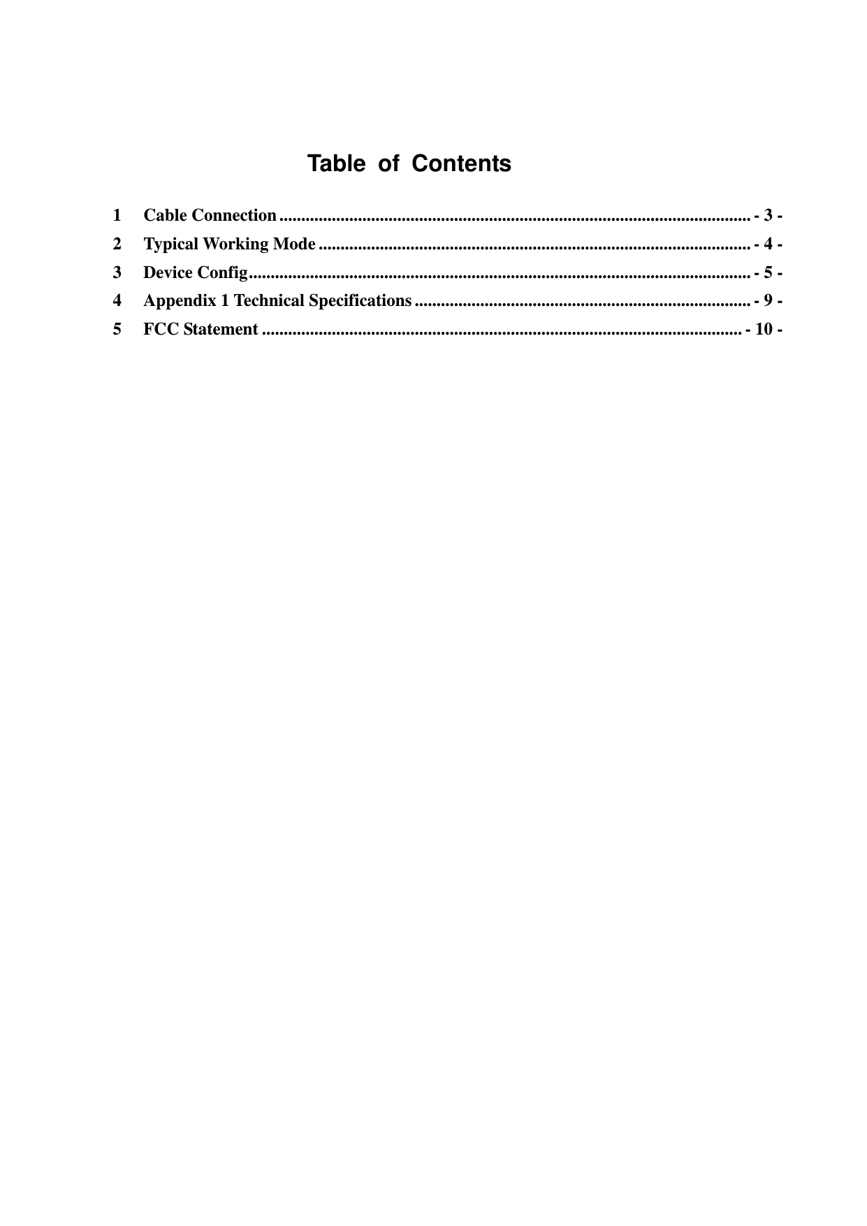        Table  of  Contents 1 Cable Connection ............................................................................................................ - 3 - 2 Typical Working Mode ................................................................................................... - 4 - 3 Device Config ................................................................................................................... - 5 - 4 Appendix 1 Technical Specifications ............................................................................. - 9 - 5 FCC Statement .............................................................................................................. - 10 -       