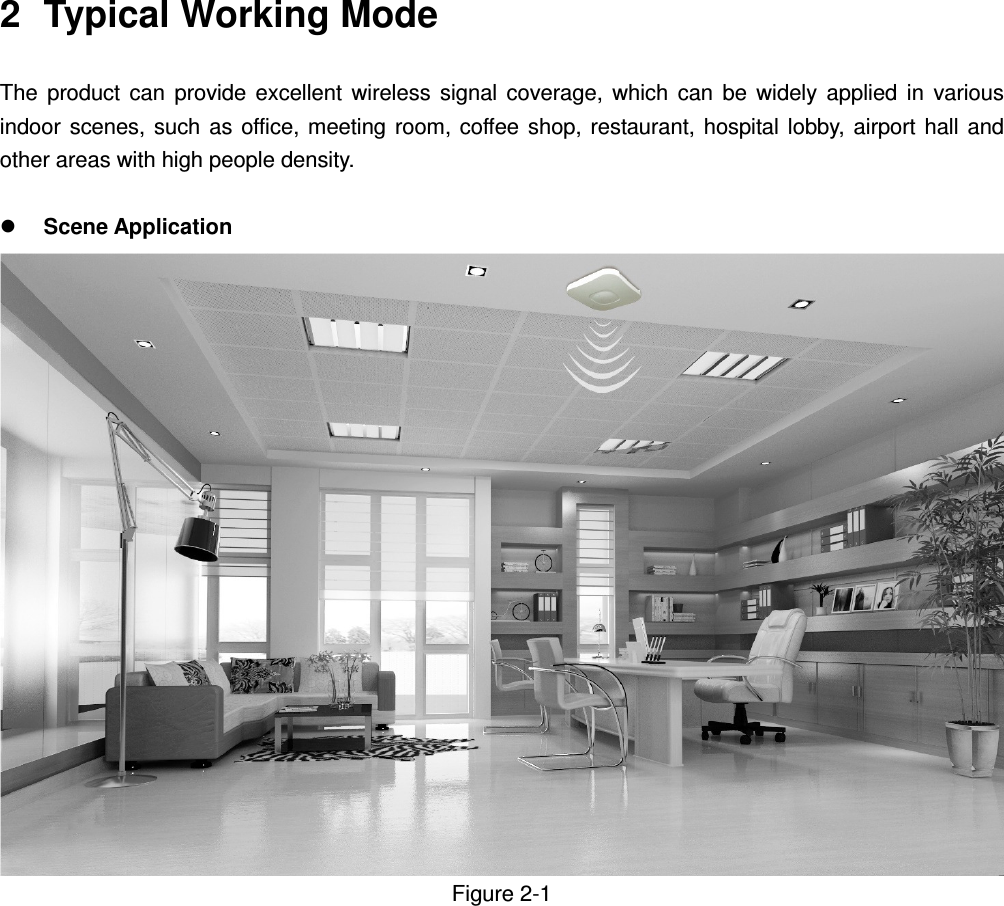    2  Typical Working Mode   The  product  can  provide  excellent  wireless  signal  coverage,  which  can  be  widely  applied  in  various indoor  scenes,  such  as office,  meeting  room, coffee shop,  restaurant,  hospital  lobby,  airport  hall  and other areas with high people density.     Scene Application   Figure 2-1                 