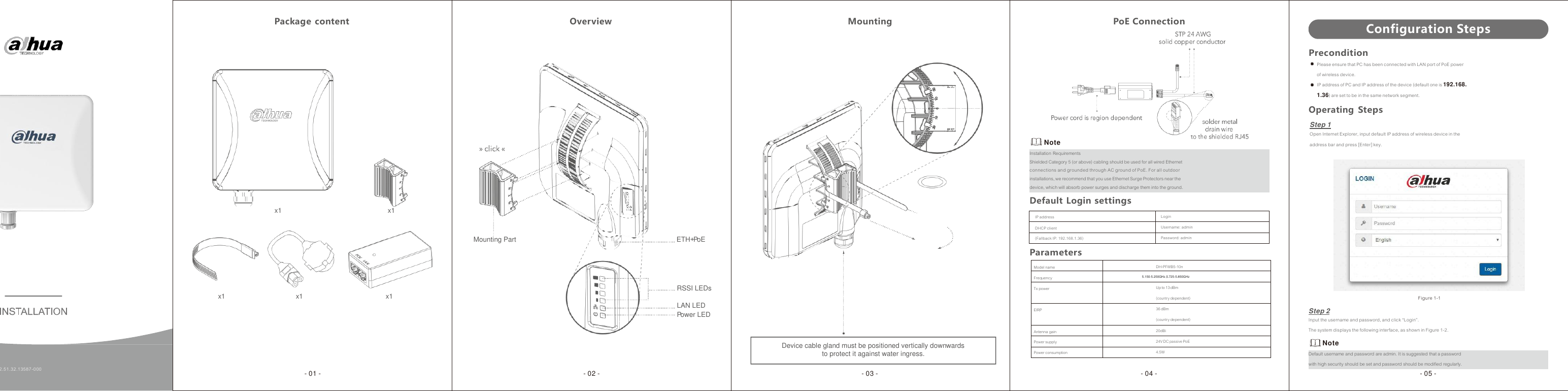                       IP address Login DHCP client Username: admin (Fallback IP: 192.168.1.36) Password: admin  Model name DH-PFWB5-10n Frequency - Tx power Up to 13  dBm (country dependent) EIRP 36 dBm (country dependent) Antenna gain 20dBi Power supply 24V DC passive PoE Power consumption 4.5W  Package  content   Overview   Mounting   PoE Connection Configuration Steps                 x1  x1                   Mounting Part  ETH+PoE          Note Installation Requirements Shielded Category 5 (or above) cabling should be used for all wired Ethernet connections and grounded through AC ground of PoE. For all outdoor installations, we recommend that you use Ethernet Surge Protectors near the device, which will absorb power surges and discharge them into the ground. Default  Login settings    Parameters Precondition Please ensure that PC has been connected with LAN port of PoE power of wireless device. IP address of PC and IP address of the device (default one is 192.168. 1.36) are set to be in the same network segment. Operating Steps Step 1 Open Internet Explorer, input default IP address of wireless device in the address bar and press [Enter] key.    x1   x1   x1 RSSI LEDs  LAN LED Power LED   Step 2  Figure 1-1     1.2.51.32.13587-000   Device cable gland must be positioned vertically downwards to protect it against water ingress. Input the username and password, and click “Login”. The system displays the following interface, as shown in Figure 1-2. Note Default username and password are admin. It is suggested that a password with high security should be set and password should be modified regularly. - 01 -  - 02 -  - 03 -  - 04 -  - 05 - 5.150-5.250GHz 5.725-5.850GHz