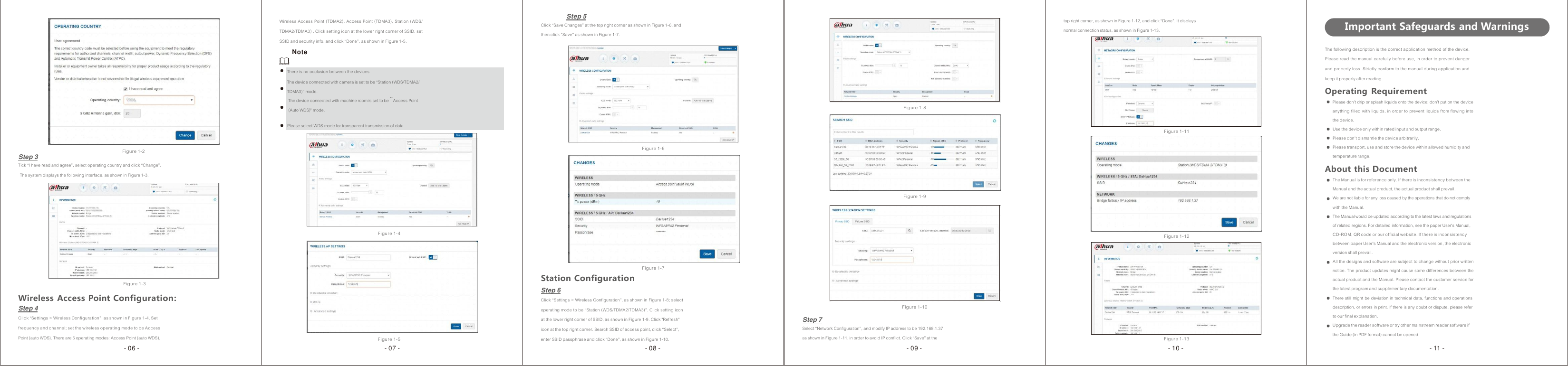                         Wireless Access Point (TDMA2), Access Point (TDMA3), Station (WDS/ TDMA2/TDMA3) . Click setting icon at the lower right corner of SSID, set SSID and security info, and click “Done”, as shown in Figure 1-5. Note  There is no occlusion between the devices The device connected with camera is set to be “Station (WDS/TDMA2/ TDMA3)” mode. The device connected with machine room is set to be &quot;Access Point (Auto WDS)&quot; mode.Step 5 Click “Save Changes” at the top right corner as shown in Figure 1-6, and then click “Save” as shown in Figure 1-7.          Figure 1-8 top right corner, as shown in Figure 1-12, and click “Done”. It displays normal connection status, as shown in Figure 1-13.  Important Safeguards and Warnings  The following description is the correct application method of the device. Please read the manual carefully before use, in order to prevent danger and property loss. Strictly conform to the manual during application and keep it properly after reading. Operating Requirement Please don’t drip or splash liquids onto the device; don’t put on the device anything filled with liquids, in order to prevent liquids from flowing into the device.    Step 3   Figure 1-2 Please select WDS mode for transparent transmission of data.   Figure 1-6 Figure 1-11 Use the device only within rated input and output range. Please don’t dismantle the device arbitrarily. Please transport, use and store the device within allowed humidity and temperature range. Tick “I have read and agree”, select operating country and click “Change”. The system displays the following interface, as shown in Figure 1-3.           Figure 1-3        Figure 1-4            Station Configuration Step 6           Figure 1-7    Figure 1-9        Figure 1-12 About this Document The Manual is for reference only. If there is inconsistency between the Manual and the actual product, the actual product shall prevail. We are not liable for any loss caused by the operations that do not comply with the Manual. The Manual would be updated according to the latest laws and regulations of related regions. For detailed information, see the paper User&apos;s Manual, CD-ROM, QR code or our official website. If there is inconsistency between paper User&apos;s Manual and the electronic version, the electronic version shall prevail. All the designs and software are subject to change without prior written notice. The product updates might cause some differences between the actual product and the Manual. Please contact the customer service for the latest program and supplementary documentation. Wireless  Access Point Configuration: Step 4 Click “Settings &gt; Wireless Configuration”, as shown in Figure 1-4. Set Click “Settings &gt; Wireless Configuration”, as shown in Figure 1-8; select operating mode to be “Station (WDS/TDMA2/TDMA3)”. Click setting icon at the lower right corner of SSID, as shown in Figure 1-9. Click &quot;Refresh&quot;   Step 7  Figure 1-10 There still might be deviation in technical data, functions and operations description, or errors in print. If there is any doubt or dispute, please refer to our final explanation. frequency and channel; set the wireless operating mode to be Access Point (auto WDS). There are 5 operating modes: Access Point (auto WDS),  Figure 1-5 icon at the top right corner. Search SSID of access point, click “Select”, enter SSID passphrase and click “Done”, as shown in Figure 1-10. Select “Network Configuration”, and modify IP address to be 192.168.1.37 as shown in Figure 1-11, in order to avoid IP conflict. Click “Save” at the  Figure 1-13 Upgrade the reader software or try other mainstream reader software if the Guide (in PDF format) cannot be opened. - 06 - - 07 -  - 08 -  - 09 -  - 10 -  - 11 - 