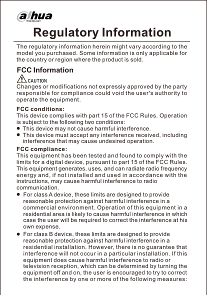 Regulatory InformationFCC InformationChanges or modifications not expressly approved by the party responsible for compliance could void the user&apos;s authority to operate the equipment.CAUTIONFCC conditions:This device complies with part 15 of the FCC Rules. Operation is subject to the following two conditions:    This device may not cause harmful interference.    This device must accept any interference received, including     interference that may cause undesired operation.FCC compliance:The regulatory information herein might vary according to the model you purchased. Some information is only applicable for the country or region where the product is sold.This equipment has been tested and found to comply with the limits for a digital device, pursuant to part 15 of the FCC Rules. This equipment generates, uses, and can radiate radio frequency en ergy a nd, if not i nstalle d and u sed in accord ance w ith the instructions, may cause harmful interference to radio communication.For class A device, these limits are designed to provide reasonable protection against harmful interference in a commercial environment. Operation of this equipment in a residential area is likely to cause harmful interference in which case the user will be required to correct the interference at his own expense.For class B device, these limits are designed to provide reasonable protection against harmful interference in a residential installation. However, there is no guarantee that interference will n ot occur in a p articular installation. If this equipment does cause harmful interference to radio or television reception, which can be determined by turning the equipment off and on, the user is encouraged to try to correct the interference by one or more of the following measures:
