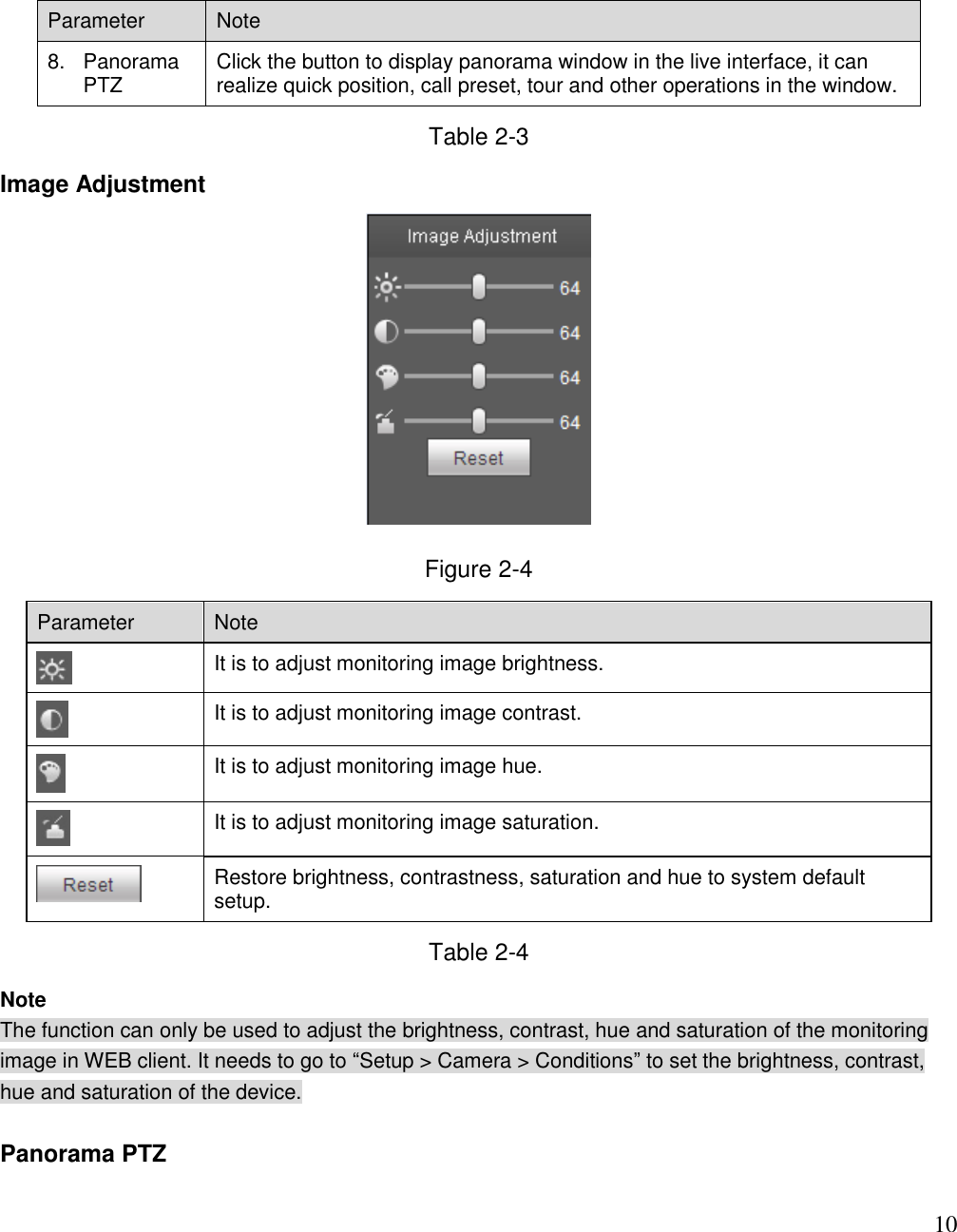                                                                              10 Parameter Note  8.  Panorama PTZ Click the button to display panorama window in the live interface, it can realize quick position, call preset, tour and other operations in the window. Table 2-3 Image Adjustment   Figure 2-4 Parameter Note   It is to adjust monitoring image brightness.   It is to adjust monitoring image contrast.  It is to adjust monitoring image hue.  It is to adjust monitoring image saturation.  Restore brightness, contrastness, saturation and hue to system default setup. Table 2-4 Note The function can only be used to adjust the brightness, contrast, hue and saturation of the monitoring image in WEB client. It needs to go to “Setup &gt; Camera &gt; Conditions” to set the brightness, contrast, hue and saturation of the device.   Panorama PTZ  