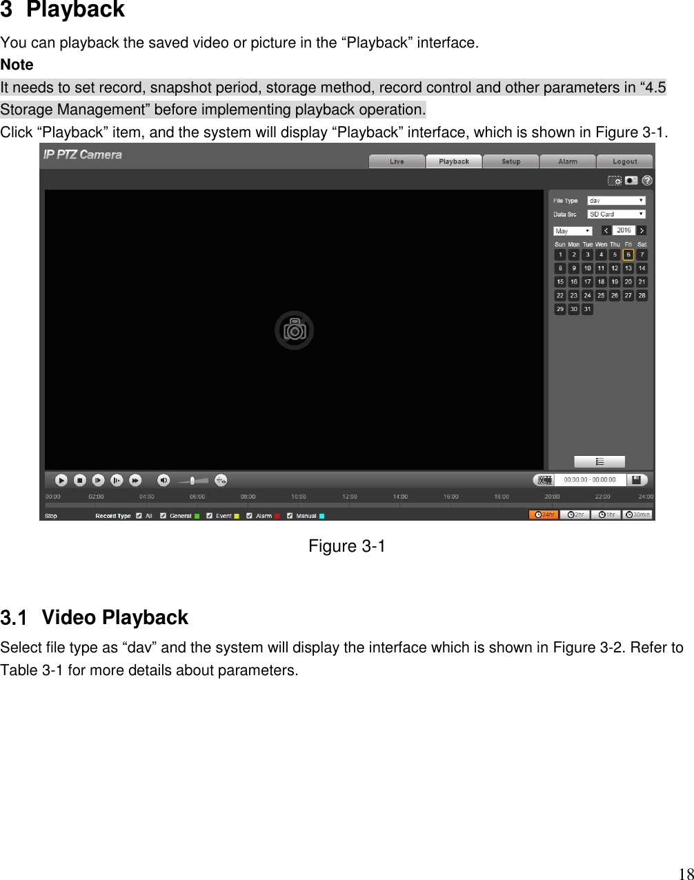                                                                              18 3  Playback You can playback the saved video or picture in the “Playback” interface.  Note It needs to set record, snapshot period, storage method, record control and other parameters in “4.5 Storage Management” before implementing playback operation.  Click “Playback” item, and the system will display “Playback” interface, which is shown in Figure 3-1.   Figure 3-1  3.1  Video Playback  Select file type as “dav” and the system will display the interface which is shown in Figure 3-2. Refer to Table 3-1 for more details about parameters. 
