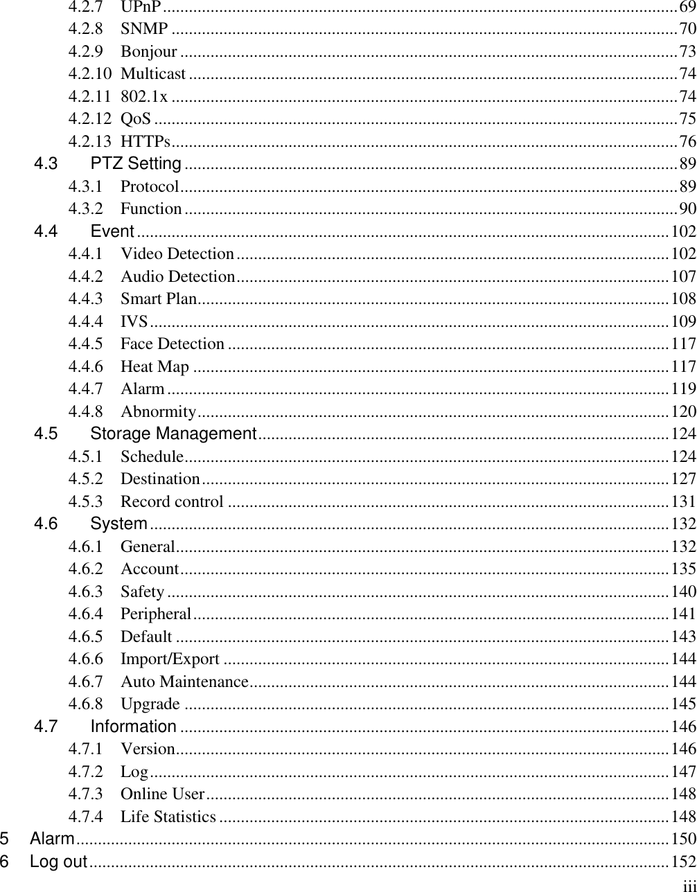                                                                              iii 4.2.7 UPnP ....................................................................................................................... 69 4.2.8 SNMP ..................................................................................................................... 70 4.2.9 Bonjour ................................................................................................................... 73 4.2.10 Multicast ................................................................................................................. 74 4.2.11 802.1x ..................................................................................................................... 74 4.2.12 QoS ......................................................................................................................... 75 4.2.13 HTTPs ..................................................................................................................... 76 4.3 PTZ Setting .................................................................................................................. 89 4.3.1 Protocol ................................................................................................................... 89 4.3.2 Function .................................................................................................................. 90 4.4 Event ........................................................................................................................... 102 4.4.1 Video Detection .................................................................................................... 102 4.4.2 Audio Detection .................................................................................................... 107 4.4.3 Smart Plan ............................................................................................................. 108 4.4.4 IVS ........................................................................................................................ 109 4.4.5 Face Detection ...................................................................................................... 117 4.4.6 Heat Map .............................................................................................................. 117 4.4.7 Alarm .................................................................................................................... 119 4.4.8 Abnormity ............................................................................................................. 120 4.5 Storage Management ............................................................................................... 124 4.5.1 Schedule ................................................................................................................ 124 4.5.2 Destination ............................................................................................................ 127 4.5.3 Record control ...................................................................................................... 131 4.6 System ........................................................................................................................ 132 4.6.1 General .................................................................................................................. 132 4.6.2 Account ................................................................................................................. 135 4.6.3 Safety .................................................................................................................... 140 4.6.4 Peripheral .............................................................................................................. 141 4.6.5 Default .................................................................................................................. 143 4.6.6 Import/Export ....................................................................................................... 144 4.6.7 Auto Maintenance ................................................................................................. 144 4.6.8 Upgrade ................................................................................................................ 145 4.7 Information ................................................................................................................. 146 4.7.1 Version .................................................................................................................. 146 4.7.2 Log ........................................................................................................................ 147 4.7.3 Online User ........................................................................................................... 148 4.7.4 Life Statistics ........................................................................................................ 148 5 Alarm ......................................................................................................................................... 150 6 Log out ...................................................................................................................................... 152 