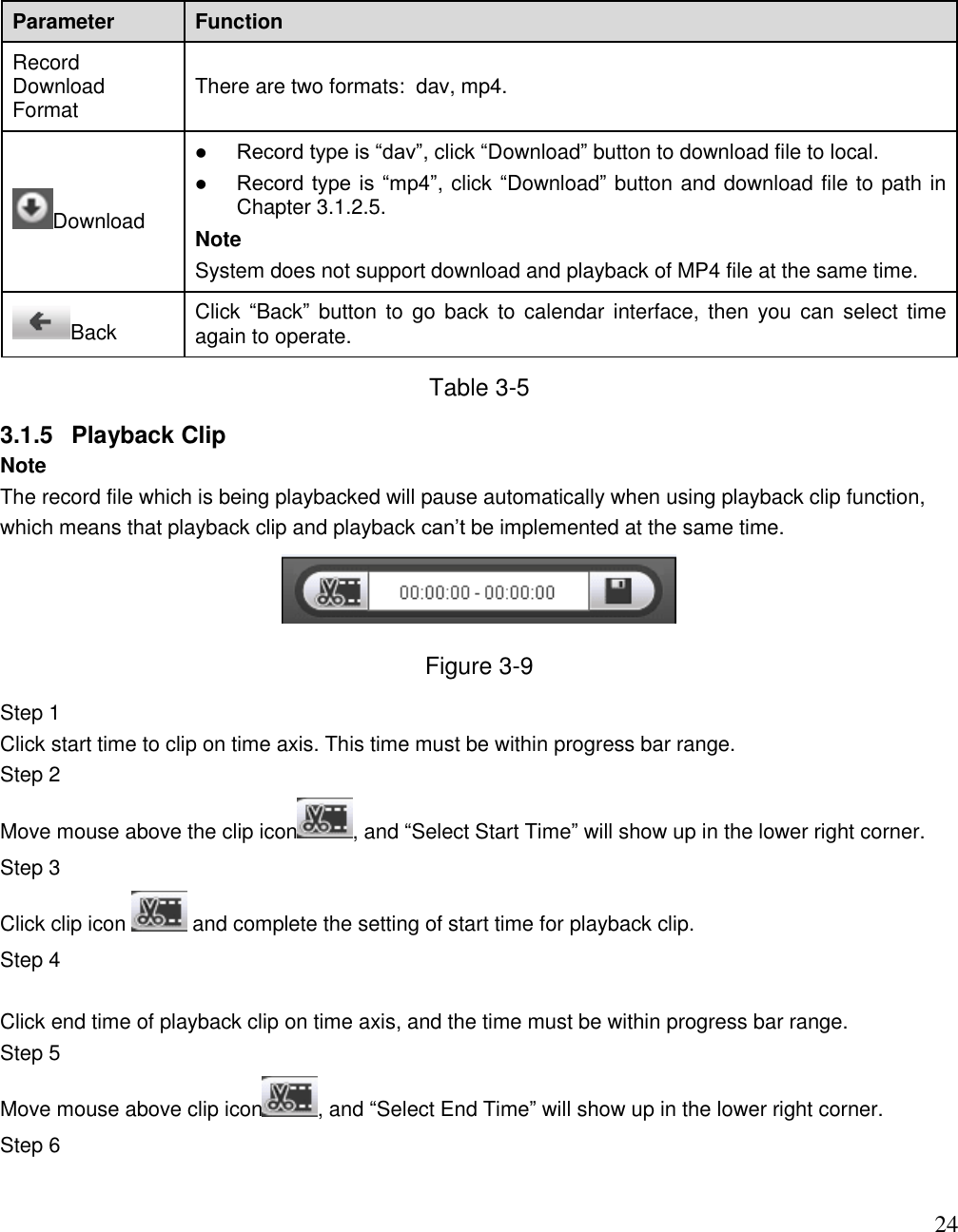                                                                              24 Parameter Function Record Download Format There are two formats:  dav, mp4. Download  Record type is “dav”, click “Download” button to download file to local.   Record type is  “mp4”, click “Download” button and download file to path in Chapter 3.1.2.5. Note System does not support download and playback of MP4 file at the same time.  Back Click  “Back” button to  go  back to calendar interface,  then  you  can  select  time again to operate.   Table 3-5 3.1.5  Playback Clip Note The record file which is being playbacked will pause automatically when using playback clip function, which means that playback clip and playback can‟t be implemented at the same time.   Figure 3-9 Step 1  Click start time to clip on time axis. This time must be within progress bar range.  Step 2  Move mouse above the clip icon , and “Select Start Time” will show up in the lower right corner.  Step 3  Click clip icon   and complete the setting of start time for playback clip.  Step 4   Click end time of playback clip on time axis, and the time must be within progress bar range.  Step 5  Move mouse above clip icon , and “Select End Time” will show up in the lower right corner.  Step 6  