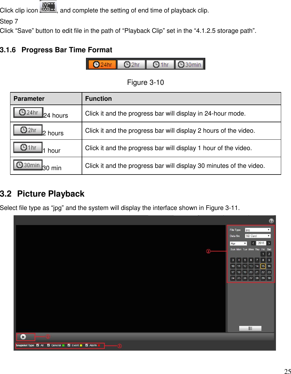                                                                              25 Click clip icon  , and complete the setting of end time of playback clip.  Step 7  Click “Save” button to edit file in the path of “Playback Clip” set in the “4.1.2.5 storage path”.   3.1.6  Progress Bar Time Format  Figure 3-10 Parameter Function 24 hours Click it and the progress bar will display in 24-hour mode.  2 hours Click it and the progress bar will display 2 hours of the video.  1 hour Click it and the progress bar will display 1 hour of the video.  30 min Click it and the progress bar will display 30 minutes of the video.  3.2  Picture Playback Select file type as “jpg” and the system will display the interface shown in Figure 3-11.   