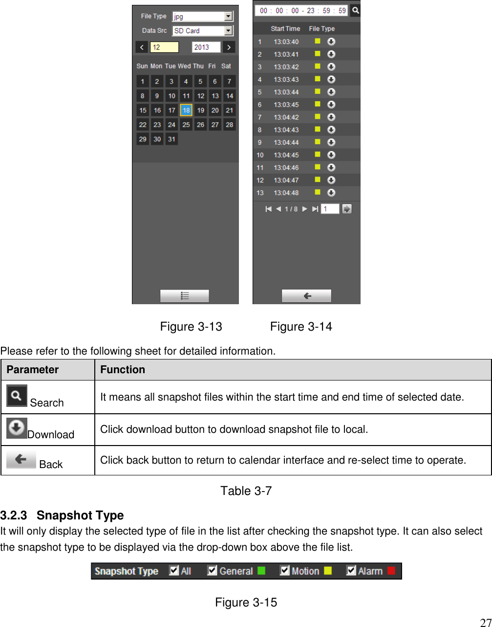                                                                              27       Figure 3-13              Figure 3-14 Please refer to the following sheet for detailed information.  Parameter Function  Search It means all snapshot files within the start time and end time of selected date. Download Click download button to download snapshot file to local.   Back Click back button to return to calendar interface and re-select time to operate.  Table 3-7 3.2.3  Snapshot Type It will only display the selected type of file in the list after checking the snapshot type. It can also select the snapshot type to be displayed via the drop-down box above the file list.   Figure 3-15 