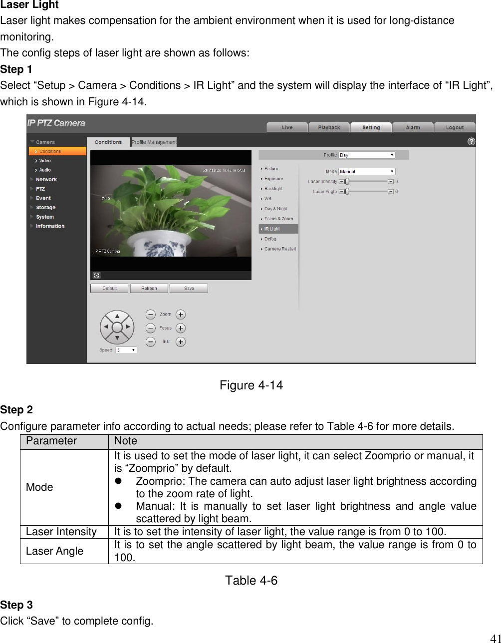                                                                              41 Laser Light Laser light makes compensation for the ambient environment when it is used for long-distance monitoring. The config steps of laser light are shown as follows: Step 1 Select “Setup &gt; Camera &gt; Conditions &gt; IR Light” and the system will display the interface of “IR Light”, which is shown in Figure 4-14.  Figure 4-14 Step 2 Configure parameter info according to actual needs; please refer to Table 4-6 for more details. Parameter Note Mode It is used to set the mode of laser light, it can select Zoomprio or manual, it is “Zoomprio” by default.   Zoomprio: The camera can auto adjust laser light brightness according to the zoom rate of light.   Manual:  It  is  manually  to  set  laser  light  brightness  and  angle  value scattered by light beam. Laser Intensity It is to set the intensity of laser light, the value range is from 0 to 100. Laser Angle It is to set the angle scattered by light beam, the value range is from 0 to 100. Table 4-6 Step 3 Click “Save” to complete config. 