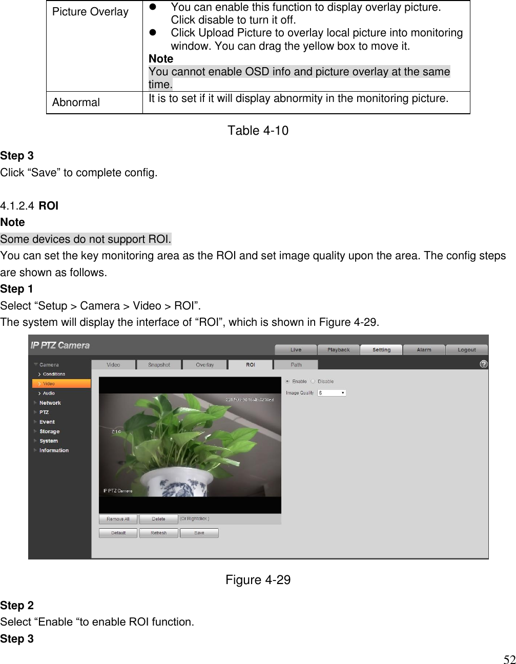                                                                              52 Picture Overlay   You can enable this function to display overlay picture. Click disable to turn it off.    Click Upload Picture to overlay local picture into monitoring window. You can drag the yellow box to move it.  Note You cannot enable OSD info and picture overlay at the same time. Abnormal  It is to set if it will display abnormity in the monitoring picture.  Table 4-10 Step 3 Click “Save” to complete config.   4.1.2.4 ROI  Note Some devices do not support ROI. You can set the key monitoring area as the ROI and set image quality upon the area. The config steps are shown as follows. Step 1  Select “Setup &gt; Camera &gt; Video &gt; ROI”.  The system will display the interface of “ROI”, which is shown in Figure 4-29.  Figure 4-29 Step 2  Select “Enable “to enable ROI function.  Step 3  