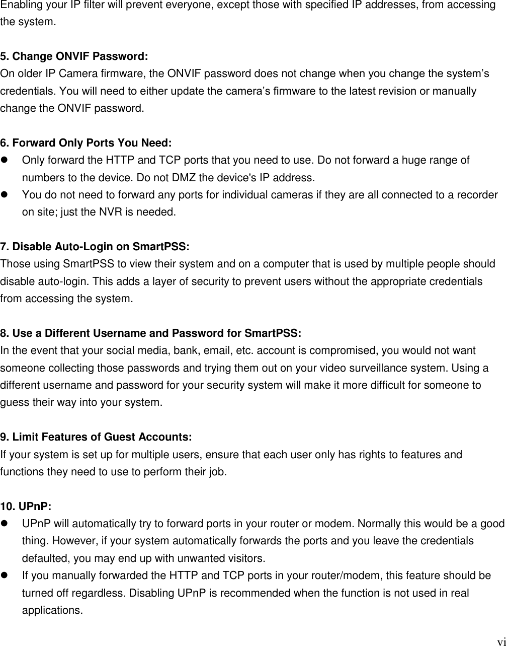                                                                              vi Enabling your IP filter will prevent everyone, except those with specified IP addresses, from accessing the system.  5. Change ONVIF Password: On older IP Camera firmware, the ONVIF password does not change when you change the system‟s credentials. You will need to either update the camera‟s firmware to the latest revision or manually change the ONVIF password.  6. Forward Only Ports You Need:   Only forward the HTTP and TCP ports that you need to use. Do not forward a huge range of numbers to the device. Do not DMZ the device&apos;s IP address.   You do not need to forward any ports for individual cameras if they are all connected to a recorder on site; just the NVR is needed.  7. Disable Auto-Login on SmartPSS: Those using SmartPSS to view their system and on a computer that is used by multiple people should disable auto-login. This adds a layer of security to prevent users without the appropriate credentials from accessing the system.  8. Use a Different Username and Password for SmartPSS: In the event that your social media, bank, email, etc. account is compromised, you would not want someone collecting those passwords and trying them out on your video surveillance system. Using a different username and password for your security system will make it more difficult for someone to guess their way into your system.  9. Limit Features of Guest Accounts: If your system is set up for multiple users, ensure that each user only has rights to features and functions they need to use to perform their job.  10. UPnP:   UPnP will automatically try to forward ports in your router or modem. Normally this would be a good thing. However, if your system automatically forwards the ports and you leave the credentials defaulted, you may end up with unwanted visitors.   If you manually forwarded the HTTP and TCP ports in your router/modem, this feature should be turned off regardless. Disabling UPnP is recommended when the function is not used in real applications.  