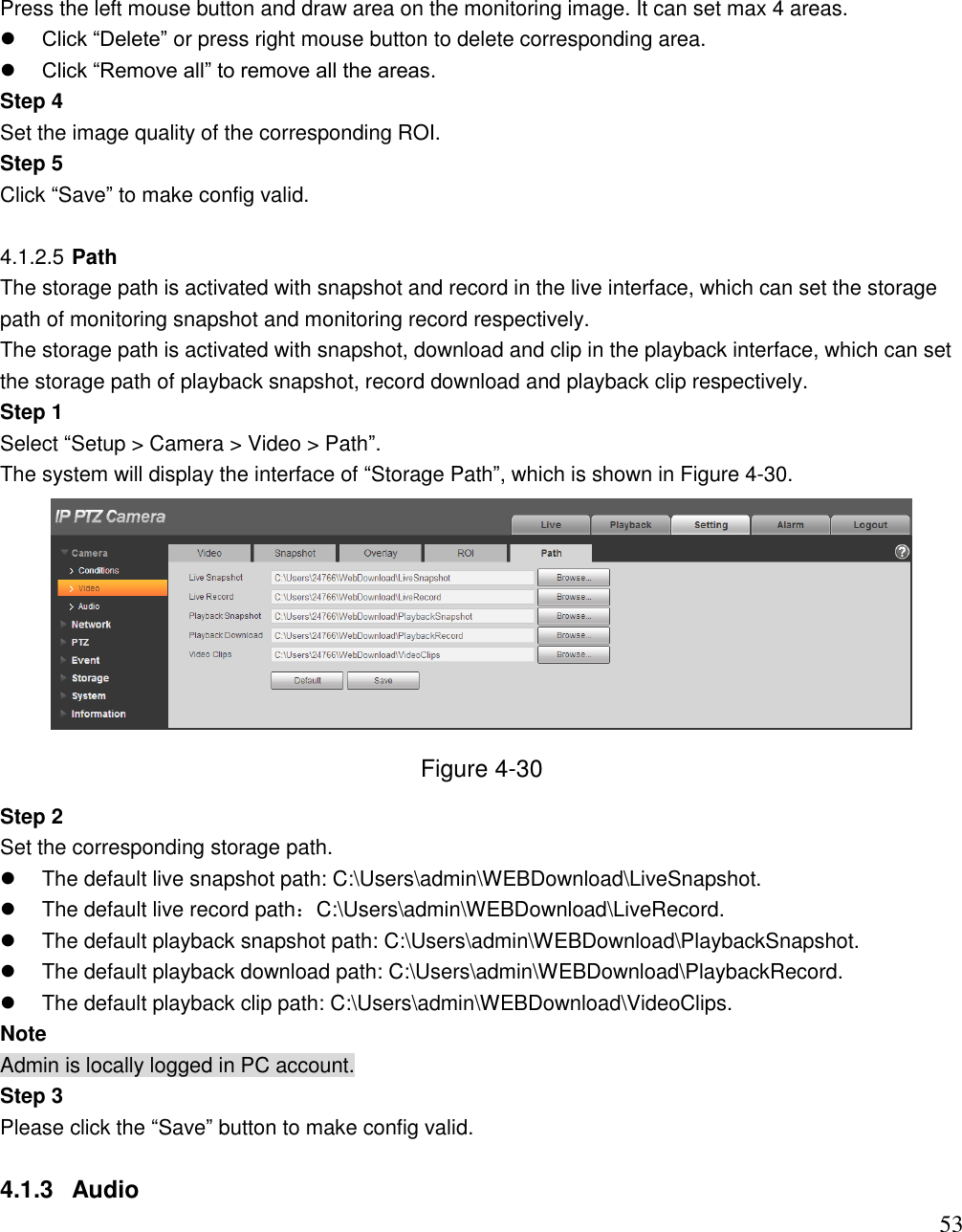                                                                              53 Press the left mouse button and draw area on the monitoring image. It can set max 4 areas.   Click “Delete” or press right mouse button to delete corresponding area.   Click “Remove all” to remove all the areas.  Step 4  Set the image quality of the corresponding ROI.  Step 5  Click “Save” to make config valid.   4.1.2.5 Path  The storage path is activated with snapshot and record in the live interface, which can set the storage path of monitoring snapshot and monitoring record respectively.  The storage path is activated with snapshot, download and clip in the playback interface, which can set the storage path of playback snapshot, record download and playback clip respectively.  Step 1  Select “Setup &gt; Camera &gt; Video &gt; Path”.  The system will display the interface of “Storage Path”, which is shown in Figure 4-30.   Figure 4-30 Step 2  Set the corresponding storage path.    The default live snapshot path: C:\Users\admin\WEBDownload\LiveSnapshot.   The default live record path：C:\Users\admin\WEBDownload\LiveRecord.   The default playback snapshot path: C:\Users\admin\WEBDownload\PlaybackSnapshot.   The default playback download path: C:\Users\admin\WEBDownload\PlaybackRecord.   The default playback clip path: C:\Users\admin\WEBDownload\VideoClips. Note Admin is locally logged in PC account.  Step 3  Please click the “Save” button to make config valid.   4.1.3  Audio  