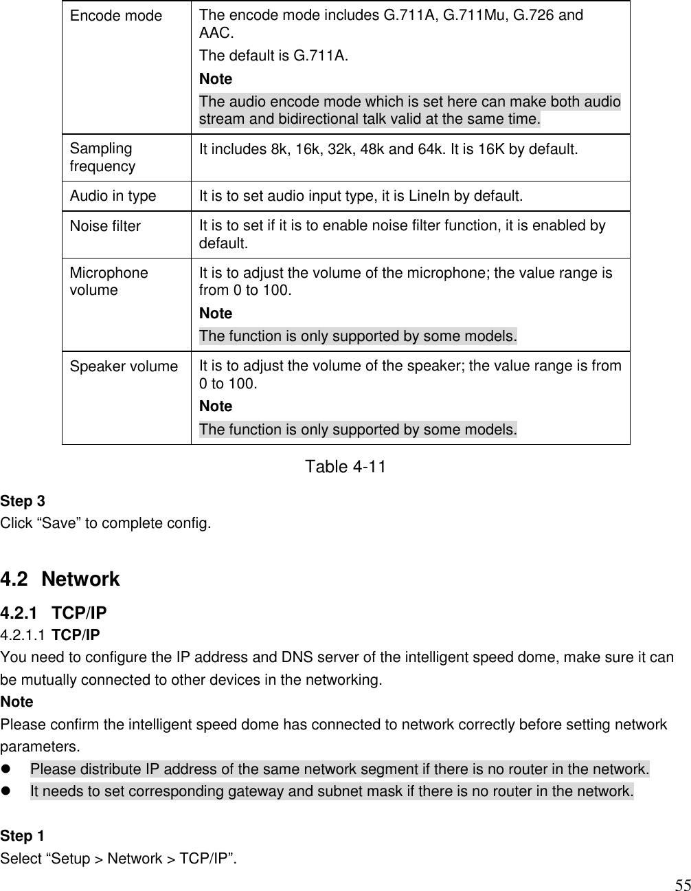                                                                              55 Encode mode  The encode mode includes G.711A, G.711Mu, G.726 and AAC.   The default is G.711A.  Note The audio encode mode which is set here can make both audio stream and bidirectional talk valid at the same time.   Sampling frequency  It includes 8k, 16k, 32k, 48k and 64k. It is 16K by default.  Audio in type It is to set audio input type, it is LineIn by default.  Noise filter It is to set if it is to enable noise filter function, it is enabled by default.  Microphone volume It is to adjust the volume of the microphone; the value range is from 0 to 100.  Note The function is only supported by some models. Speaker volume It is to adjust the volume of the speaker; the value range is from 0 to 100.  Note The function is only supported by some models. Table 4-11 Step 3  Click “Save” to complete config.  4.2  Network  4.2.1  TCP/IP 4.2.1.1 TCP/IP  You need to configure the IP address and DNS server of the intelligent speed dome, make sure it can be mutually connected to other devices in the networking.  Note Please confirm the intelligent speed dome has connected to network correctly before setting network parameters.    Please distribute IP address of the same network segment if there is no router in the network.    It needs to set corresponding gateway and subnet mask if there is no router in the network.   Step 1  Select “Setup &gt; Network &gt; TCP/IP”. 