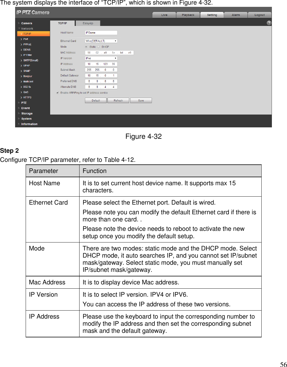                                                                              56 The system displays the interface of “TCP/IP”, which is shown in Figure 4-32.   Figure 4-32 Step 2  Configure TCP/IP parameter, refer to Table 4-12.  Parameter  Function  Host Name  It is to set current host device name. It supports max 15 characters.   Ethernet Card Please select the Ethernet port. Default is wired.  Please note you can modify the default Ethernet card if there is more than one card. . Please note the device needs to reboot to activate the new setup once you modify the default setup.  Mode There are two modes: static mode and the DHCP mode. Select DHCP mode, it auto searches IP, and you cannot set IP/subnet mask/gateway. Select static mode, you must manually set IP/subnet mask/gateway.  Mac Address  It is to display device Mac address.  IP Version  It is to select IP version. IPV4 or IPV6. You can access the IP address of these two versions. IP Address  Please use the keyboard to input the corresponding number to modify the IP address and then set the corresponding subnet mask and the default gateway.  