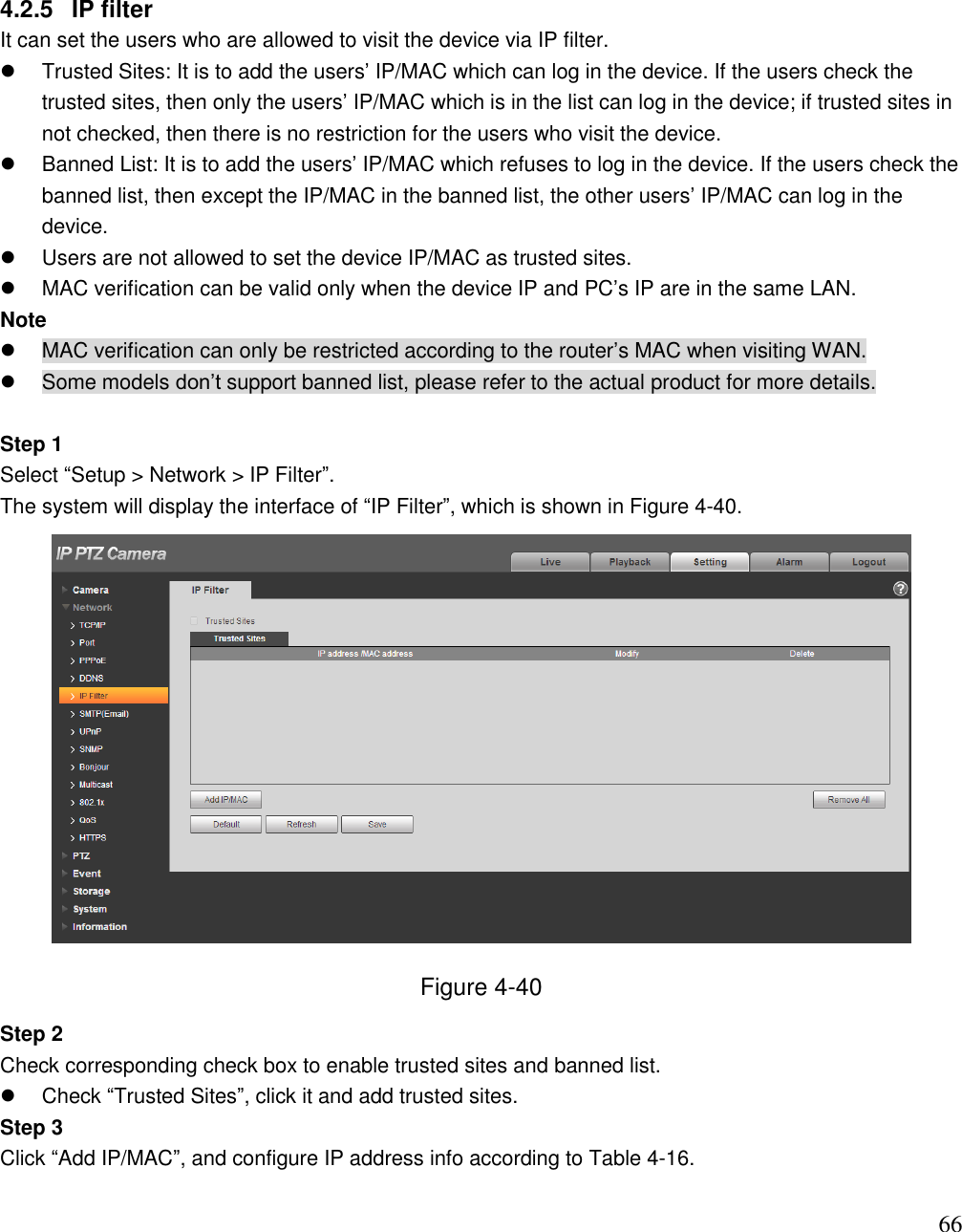                                                                              66 4.2.5  IP filter It can set the users who are allowed to visit the device via IP filter.    Trusted Sites: It is to add the users‟ IP/MAC which can log in the device. If the users check the trusted sites, then only the users‟ IP/MAC which is in the list can log in the device; if trusted sites in not checked, then there is no restriction for the users who visit the device.    Banned List: It is to add the users‟ IP/MAC which refuses to log in the device. If the users check the banned list, then except the IP/MAC in the banned list, the other users‟ IP/MAC can log in the device.    Users are not allowed to set the device IP/MAC as trusted sites.   MAC verification can be valid only when the device IP and PC‟s IP are in the same LAN.  Note   MAC verification can only be restricted according to the router‟s MAC when visiting WAN.    Some models don‟t support banned list, please refer to the actual product for more details.   Step 1  Select “Setup &gt; Network &gt; IP Filter”.  The system will display the interface of “IP Filter”, which is shown in Figure 4-40.   Figure 4-40 Step 2  Check corresponding check box to enable trusted sites and banned list.    Check “Trusted Sites”, click it and add trusted sites.  Step 3 Click “Add IP/MAC”, and configure IP address info according to Table 4-16.   