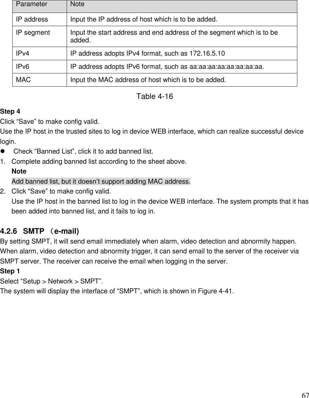                                                                              67 Parameter Note IP address Input the IP address of host which is to be added. IP segment Input the start address and end address of the segment which is to be added.  IPv4 IP address adopts IPv4 format, such as 172.16.5.10 IPv6 IP address adopts IPv6 format, such as aa:aa:aa:aa:aa:aa:aa:aa. MAC Input the MAC address of host which is to be added.  Table 4-16 Step 4 Click “Save” to make config valid.  Use the IP host in the trusted sites to log in device WEB interface, which can realize successful device login.    Check “Banned List”, click it to add banned list.  1.  Complete adding banned list according to the sheet above.  Note Add banned list, but it doesn‟t support adding MAC address.  2.  Click “Save” to make config valid.  Use the IP host in the banned list to log in the device WEB interface. The system prompts that it has been added into banned list, and it fails to log in.    4.2.6  SMTP （e-mail) By setting SMPT, it will send email immediately when alarm, video detection and abnormity happen.  When alarm, video detection and abnormity trigger, it can send email to the server of the receiver via SMPT server. The receiver can receive the email when logging in the server.  Step 1 Select “Setup &gt; Network &gt; SMPT”.  The system will display the interface of “SMPT”, which is shown in Figure 4-41.  