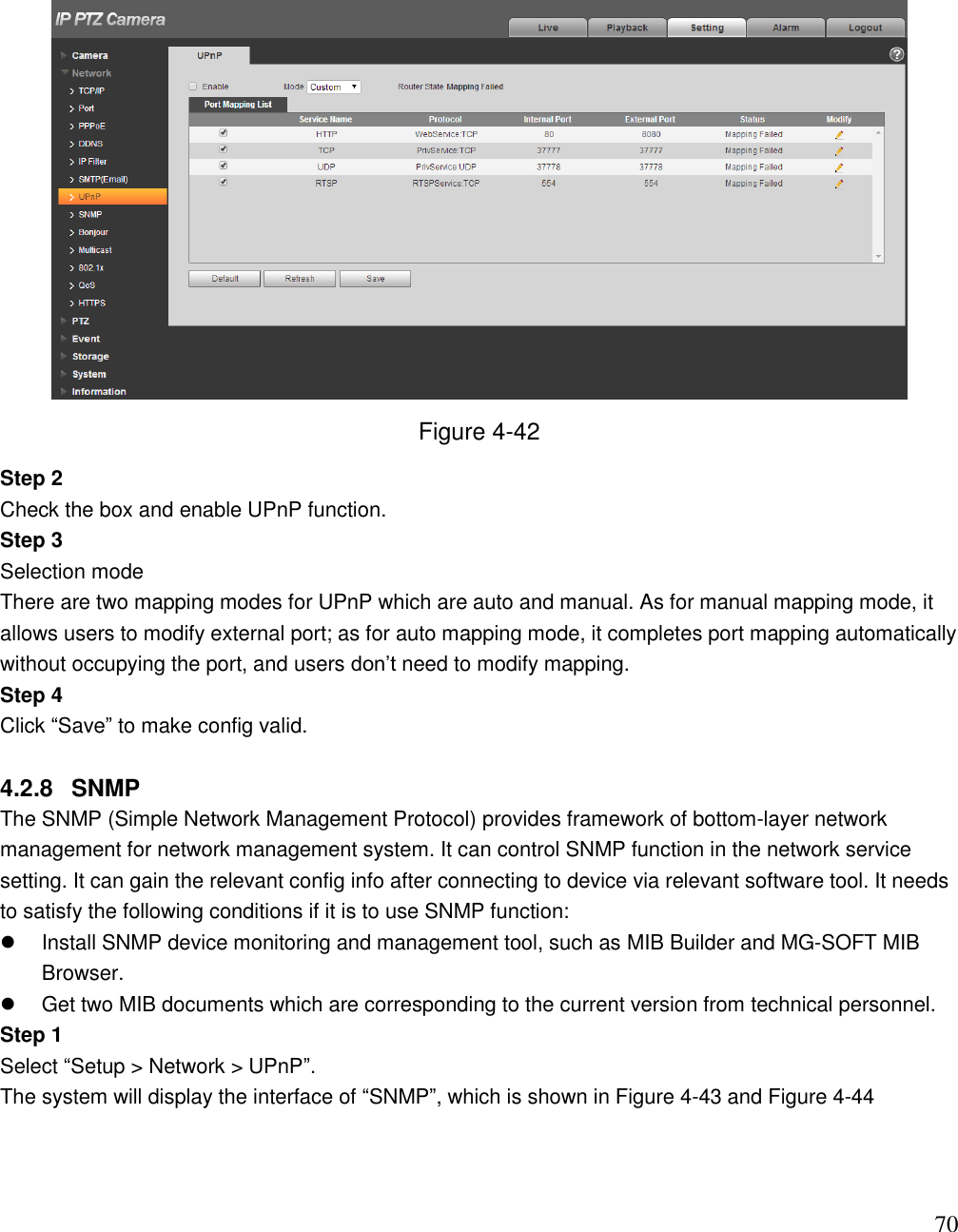                                                                              70  Figure 4-42 Step 2  Check the box and enable UPnP function.  Step 3  Selection mode There are two mapping modes for UPnP which are auto and manual. As for manual mapping mode, it allows users to modify external port; as for auto mapping mode, it completes port mapping automatically without occupying the port, and users don‟t need to modify mapping.  Step 4  Click “Save” to make config valid.   4.2.8  SNMP The SNMP (Simple Network Management Protocol) provides framework of bottom-layer network management for network management system. It can control SNMP function in the network service setting. It can gain the relevant config info after connecting to device via relevant software tool. It needs to satisfy the following conditions if it is to use SNMP function:    Install SNMP device monitoring and management tool, such as MIB Builder and MG-SOFT MIB Browser.    Get two MIB documents which are corresponding to the current version from technical personnel.  Step 1  Select “Setup &gt; Network &gt; UPnP”.  The system will display the interface of “SNMP”, which is shown in Figure 4-43 and Figure 4-44 