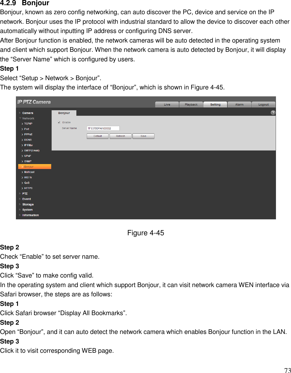                                                                              73 4.2.9  Bonjour Bonjour, known as zero config networking, can auto discover the PC, device and service on the IP network. Bonjour uses the IP protocol with industrial standard to allow the device to discover each other automatically without inputting IP address or configuring DNS server.  After Bonjour function is enabled, the network cameras will be auto detected in the operating system and client which support Bonjour. When the network camera is auto detected by Bonjour, it will display the “Server Name” which is configured by users.  Step 1  Select “Setup &gt; Network &gt; Bonjour”.  The system will display the interface of “Bonjour”, which is shown in Figure 4-45.   Figure 4-45 Step 2  Check “Enable” to set server name.  Step 3  Click “Save” to make config valid.  In the operating system and client which support Bonjour, it can visit network camera WEN interface via Safari browser, the steps are as follows:  Step 1  Click Safari browser “Display All Bookmarks”. Step 2  Open “Bonjour”, and it can auto detect the network camera which enables Bonjour function in the LAN.  Step 3  Click it to visit corresponding WEB page.   