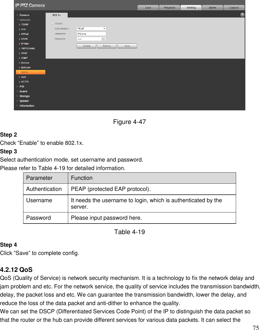                                                                              75  Figure 4-47 Step 2  Check “Enable” to enable 802.1x.  Step 3  Select authentication mode, set username and password.  Please refer to Table 4-19 for detailed information.  Parameter  Function  Authentication PEAP (protected EAP protocol).   Username It needs the username to login, which is authenticated by the server. Password Please input password here.  Table 4-19 Step 4  Click “Save” to complete config.   4.2.12 QoS QoS (Quality of Service) is network security mechanism. It is a technology to fix the network delay and jam problem and etc. For the network service, the quality of service includes the transmission bandwidth, delay, the packet loss and etc. We can guarantee the transmission bandwidth, lower the delay, and reduce the loss of the data packet and anti-dither to enhance the quality.  We can set the DSCP (Differentiated Services Code Point) of the IP to distinguish the data packet so that the router or the hub can provide different services for various data packets. It can select the 