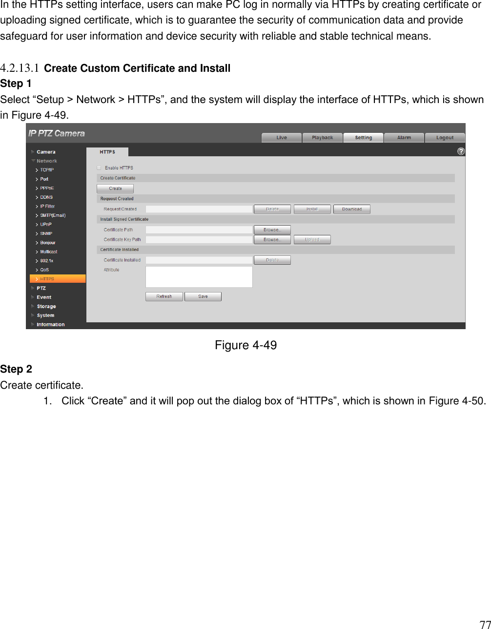                                                                              77 In the HTTPs setting interface, users can make PC log in normally via HTTPs by creating certificate or uploading signed certificate, which is to guarantee the security of communication data and provide safeguard for user information and device security with reliable and stable technical means.   4.2.13.1 Create Custom Certificate and Install  Step 1  Select “Setup &gt; Network &gt; HTTPs”, and the system will display the interface of HTTPs, which is shown in Figure 4-49.   Figure 4-49 Step 2  Create certificate.  1. Click “Create” and it will pop out the dialog box of “HTTPs”, which is shown in Figure 4-50.  