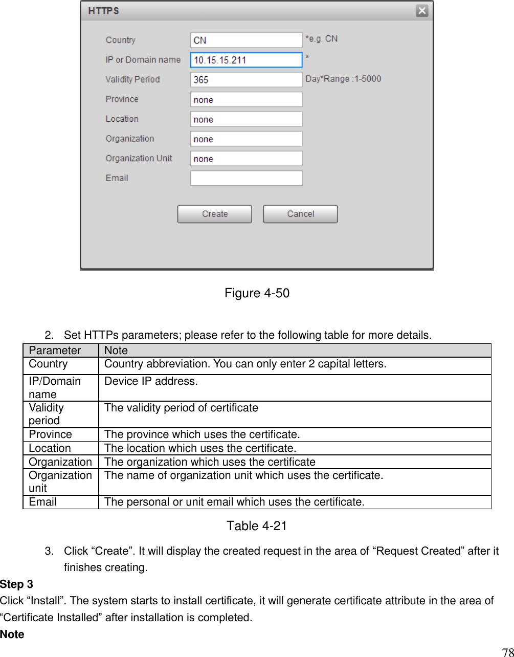                                                                              78  Figure 4-50  2.  Set HTTPs parameters; please refer to the following table for more details.  Parameter  Note  Country  Country abbreviation. You can only enter 2 capital letters.  IP/Domain name  Device IP address. Validity period The validity period of certificate Province The province which uses the certificate.  Location The location which uses the certificate. Organization  The organization which uses the certificate  Organization unit  The name of organization unit which uses the certificate. Email  The personal or unit email which uses the certificate.  Table 4-21 3. Click “Create”. It will display the created request in the area of “Request Created” after it finishes creating.  Step 3  Click “Install”. The system starts to install certificate, it will generate certificate attribute in the area of “Certificate Installed” after installation is completed.  Note 