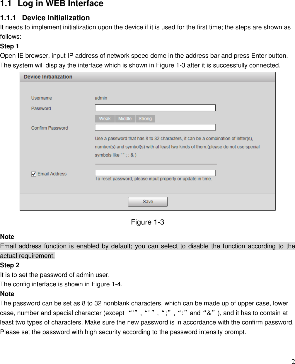                                                                              2  1.1  Log in WEB Interface 1.1.1  Device Initialization It needs to implement initialization upon the device if it is used for the first time; the steps are shown as follows: Step 1 Open IE browser, input IP address of network speed dome in the address bar and press Enter button. The system will display the interface which is shown in Figure 1-3 after it is successfully connected.  Figure 1-3 Note Email address function is enabled by default; you can select to disable the function according to the actual requirement. Step 2 It is to set the password of admin user. The config interface is shown in Figure 1-4. Note The password can be set as 8 to 32 nonblank characters, which can be made up of upper case, lower case, number and special character (except “&apos;”,“&quot;”,“;”,“:”and“&amp;”), and it has to contain at least two types of characters. Make sure the new password is in accordance with the confirm password. Please set the password with high security according to the password intensity prompt.  