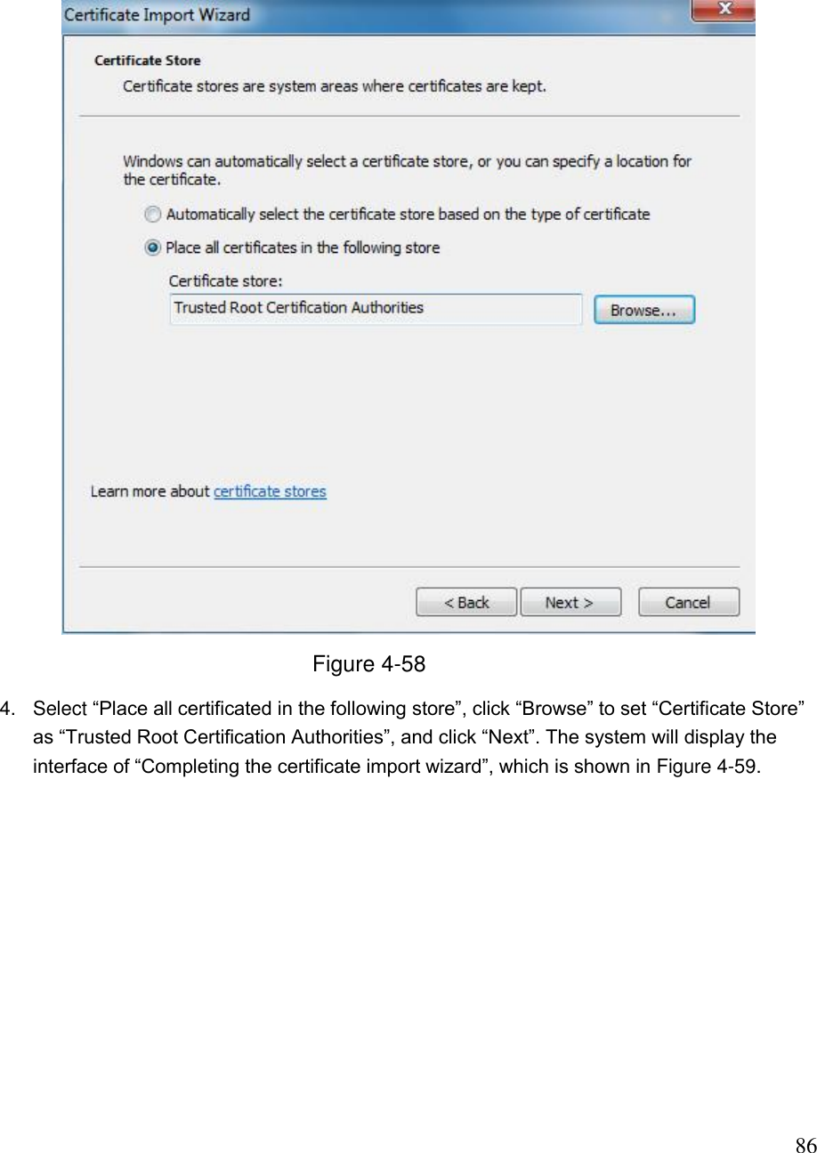                                                                              86  Figure 4-58 4.  Select “Place all certificated in the following store”, click “Browse” to set “Certificate Store” as “Trusted Root Certification Authorities”, and click “Next”. The system will display the interface of “Completing the certificate import wizard”, which is shown in Figure 4-59. 