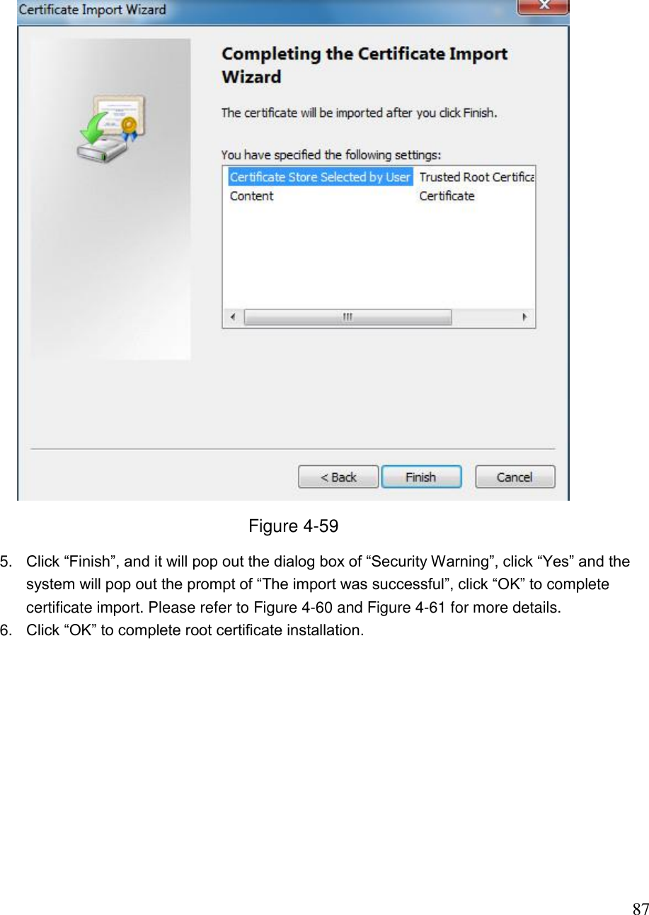                                                                              87  Figure 4-59 5. Click “Finish”, and it will pop out the dialog box of “Security Warning”, click “Yes” and the system will pop out the prompt of “The import was successful”, click “OK” to complete certificate import. Please refer to Figure 4-60 and Figure 4-61 for more details.  6. Click “OK” to complete root certificate installation.  