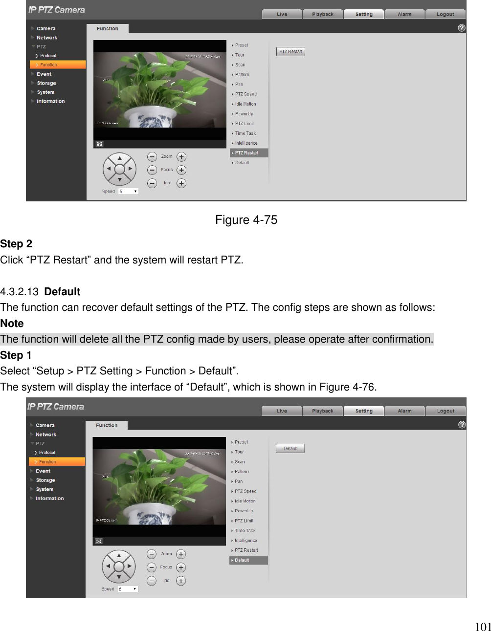                                                                              101  Figure 4-75 Step 2  Click “PTZ Restart” and the system will restart PTZ.   4.3.2.13  Default  The function can recover default settings of the PTZ. The config steps are shown as follows: Note The function will delete all the PTZ config made by users, please operate after confirmation.  Step 1 Select “Setup &gt; PTZ Setting &gt; Function &gt; Default”. The system will display the interface of “Default”, which is shown in Figure 4-76.   