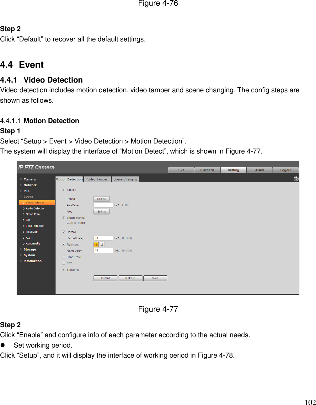                                                                              102 Figure 4-76  Step 2  Click “Default” to recover all the default settings.   4.4  Event  4.4.1  Video Detection Video detection includes motion detection, video tamper and scene changing. The config steps are shown as follows.  4.4.1.1 Motion Detection Step 1  Select “Setup &gt; Event &gt; Video Detection &gt; Motion Detection”.  The system will display the interface of “Motion Detect”, which is shown in Figure 4-77.   Figure 4-77 Step 2  Click “Enable” and configure info of each parameter according to the actual needs.    Set working period.  Click “Setup”, and it will display the interface of working period in Figure 4-78.  