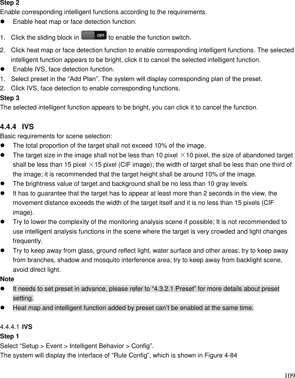                                                                              109 Step 2  Enable corresponding intelligent functions according to the requirements.    Enable heat map or face detection function. 1.  Click the sliding block in   to enable the function switch.  2.  Click heat map or face detection function to enable corresponding intelligent functions. The selected intelligent function appears to be bright, click it to cancel the selected intelligent function.    Enable IVS, face detection function.  1. Select preset in the “Add Plan”. The system will display corresponding plan of the preset.  2.  Click IVS, face detection to enable corresponding functions.  Step 3  The selected intelligent function appears to be bright, you can click it to cancel the function.   4.4.4  IVS Basic requirements for scene selection:   The total proportion of the target shall not exceed 10% of the image.    The target size in the image shall not be less than 10 pixel ×10 pixel, the size of abandoned target shall be less than 15 pixel ×15 pixel (CIF image); the width of target shall be less than one third of the image; it is recommended that the target height shall be around 10% of the image.    The brightness value of target and background shall be no less than 10 gray levels.    It has to guarantee that the target has to appear at least more than 2 seconds in the view, the movement distance exceeds the width of the target itself and it is no less than 15 pixels (CIF image).   Try to lower the complexity of the monitoring analysis scene if possible; It is not recommended to use intelligent analysis functions in the scene where the target is very crowded and light changes frequently.    Try to keep away from glass, ground reflect light, water surface and other areas; try to keep away from branches, shadow and mosquito interference area; try to keep away from backlight scene, avoid direct light.  Note   It needs to set preset in advance, please refer to “4.3.2.1 Preset” for more details about preset setting.    Heat map and intelligent function added by preset can‟t be enabled at the same time.   4.4.4.1 IVS Step 1 Select “Setup &gt; Event &gt; Intelligent Behavior &gt; Config”.  The system will display the interface of “Rule Config”, which is shown in Figure 4-84  