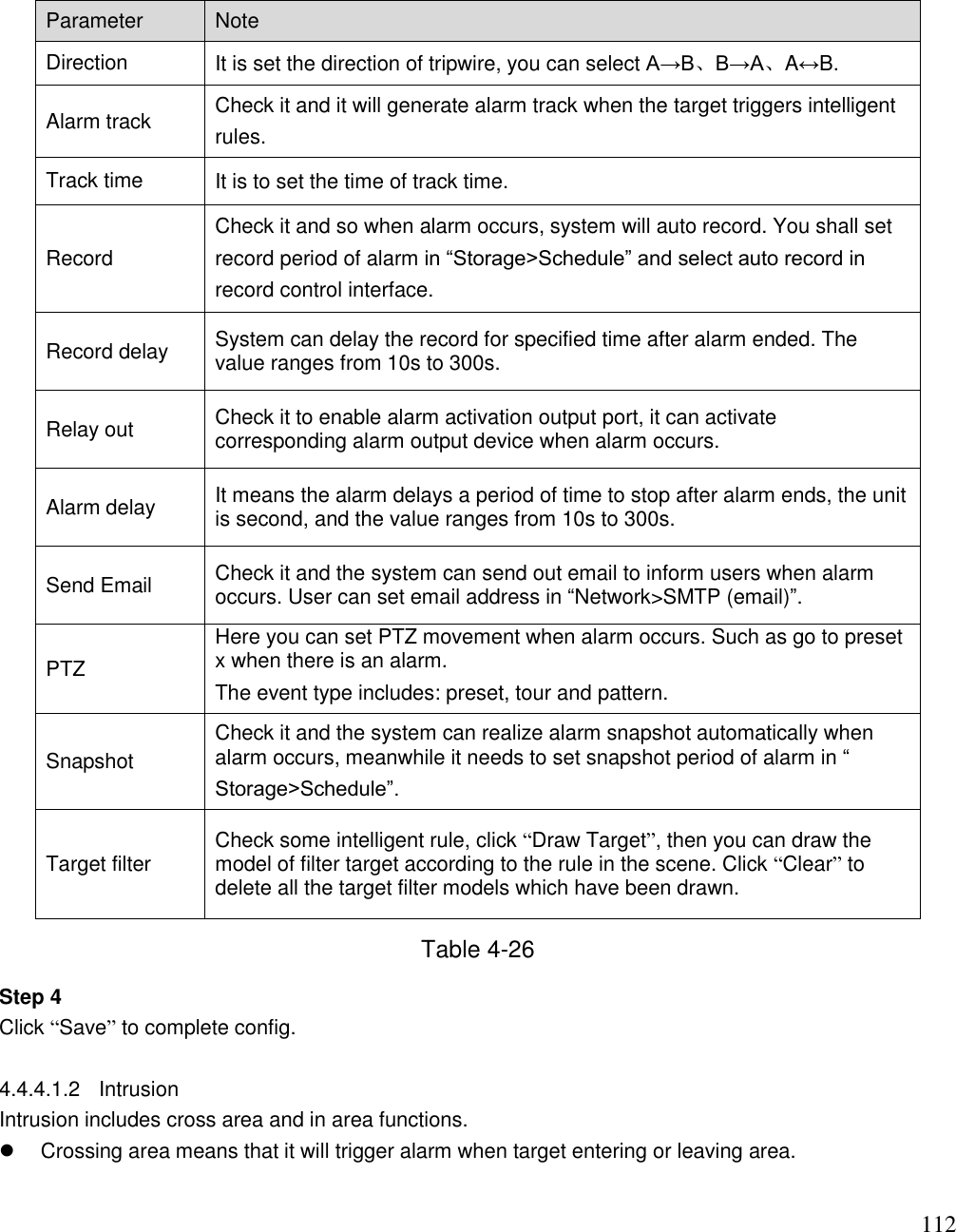                                                                              112 Parameter Note  Direction It is set the direction of tripwire, you can select A→B、B→A、A↔B.  Alarm track Check it and it will generate alarm track when the target triggers intelligent rules.  Track time It is to set the time of track time.  Record Check it and so when alarm occurs, system will auto record. You shall set record period of alarm in “Storage&gt;Schedule” and select auto record in record control interface.  Record delay System can delay the record for specified time after alarm ended. The value ranges from 10s to 300s. Relay out Check it to enable alarm activation output port, it can activate corresponding alarm output device when alarm occurs.  Alarm delay It means the alarm delays a period of time to stop after alarm ends, the unit is second, and the value ranges from 10s to 300s. Send Email Check it and the system can send out email to inform users when alarm occurs. User can set email address in “Network&gt;SMTP (email)”.  PTZ Here you can set PTZ movement when alarm occurs. Such as go to preset x when there is an alarm. The event type includes: preset, tour and pattern. Snapshot Check it and the system can realize alarm snapshot automatically when alarm occurs, meanwhile it needs to set snapshot period of alarm in “ Storage&gt;Schedule”. Target filter Check some intelligent rule, click “Draw Target”, then you can draw the model of filter target according to the rule in the scene. Click “Clear” to delete all the target filter models which have been drawn.  Table 4-26 Step 4 Click “Save” to complete config.  4.4.4.1.2  Intrusion  Intrusion includes cross area and in area functions.    Crossing area means that it will trigger alarm when target entering or leaving area.  