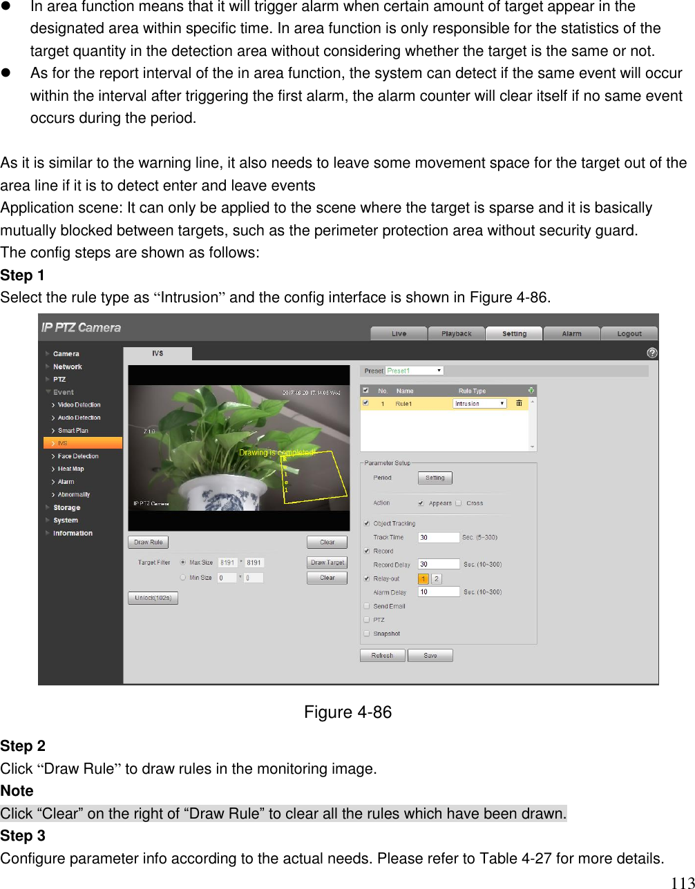                                                                              113   In area function means that it will trigger alarm when certain amount of target appear in the designated area within specific time. In area function is only responsible for the statistics of the target quantity in the detection area without considering whether the target is the same or not.    As for the report interval of the in area function, the system can detect if the same event will occur within the interval after triggering the first alarm, the alarm counter will clear itself if no same event occurs during the period.   As it is similar to the warning line, it also needs to leave some movement space for the target out of the area line if it is to detect enter and leave events Application scene: It can only be applied to the scene where the target is sparse and it is basically mutually blocked between targets, such as the perimeter protection area without security guard.  The config steps are shown as follows: Step 1 Select the rule type as “Intrusion” and the config interface is shown in Figure 4-86.   Figure 4-86 Step 2 Click “Draw Rule” to draw rules in the monitoring image. Note Click “Clear” on the right of “Draw Rule” to clear all the rules which have been drawn. Step 3 Configure parameter info according to the actual needs. Please refer to Table 4-27 for more details. 