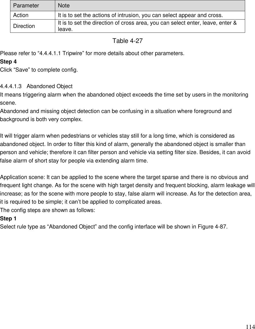                                                                              114 Parameter Note Action  It is to set the actions of intrusion, you can select appear and cross.  Direction It is to set the direction of cross area, you can select enter, leave, enter &amp; leave. Table 4-27 Please refer to “4.4.4.1.1 Tripwire” for more details about other parameters. Step 4 Click “Save” to complete config.  4.4.4.1.3  Abandoned Object  It means triggering alarm when the abandoned object exceeds the time set by users in the monitoring scene.  Abandoned and missing object detection can be confusing in a situation where foreground and background is both very complex.   It will trigger alarm when pedestrians or vehicles stay still for a long time, which is considered as abandoned object. In order to filter this kind of alarm, generally the abandoned object is smaller than person and vehicle; therefore it can filter person and vehicle via setting filter size. Besides, it can avoid false alarm of short stay for people via extending alarm time.   Application scene: It can be applied to the scene where the target sparse and there is no obvious and frequent light change. As for the scene with high target density and frequent blocking, alarm leakage will increase; as for the scene with more people to stay, false alarm will increase. As for the detection area, it is required to be simple; it can‟t be applied to complicated areas.  The config steps are shown as follows: Step 1 Select rule type as “Abandoned Object” and the config interface will be shown in Figure 4-87.  