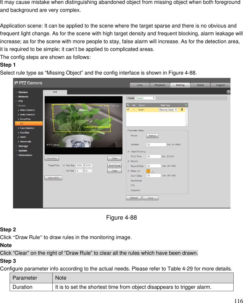                                                                              116  It may cause mistake when distinguishing abandoned object from missing object when both foreground and background are very complex.   Application scene: It can be applied to the scene where the target sparse and there is no obvious and frequent light change. As for the scene with high target density and frequent blocking, alarm leakage will increase; as for the scene with more people to stay, false alarm will increase. As for the detection area, it is required to be simple; it can‟t be applied to complicated areas.  The config steps are shown as follows: Step 1 Select rule type as “Missing Object” and the config interface is shown in Figure 4-88.  Figure 4-88 Step 2 Click “Draw Rule” to draw rules in the monitoring image. Note Click “Clear” on the right of “Draw Rule” to clear all the rules which have been drawn. Step 3 Configure parameter info according to the actual needs. Please refer to Table 4-29 for more details.  Parameter Note Duration It is to set the shortest time from object disappears to trigger alarm. 
