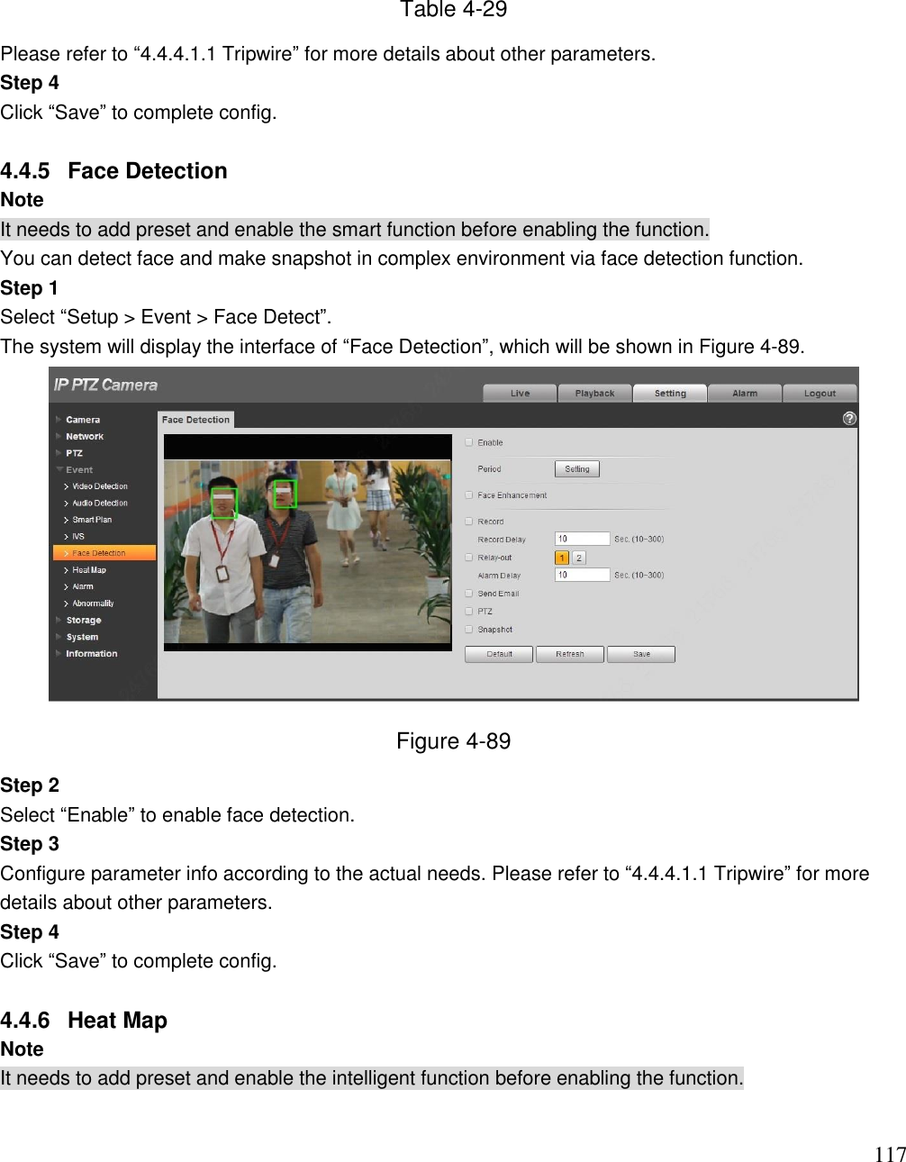                                                                              117 Table 4-29 Please refer to “4.4.4.1.1 Tripwire” for more details about other parameters. Step 4 Click “Save” to complete config.  4.4.5  Face Detection Note It needs to add preset and enable the smart function before enabling the function. You can detect face and make snapshot in complex environment via face detection function. Step 1  Select “Setup &gt; Event &gt; Face Detect”.  The system will display the interface of “Face Detection”, which will be shown in Figure 4-89.  Figure 4-89 Step 2 Select “Enable” to enable face detection. Step 3 Configure parameter info according to the actual needs. Please refer to “4.4.4.1.1 Tripwire” for more details about other parameters. Step 4 Click “Save” to complete config.  4.4.6  Heat Map  Note It needs to add preset and enable the intelligent function before enabling the function.  