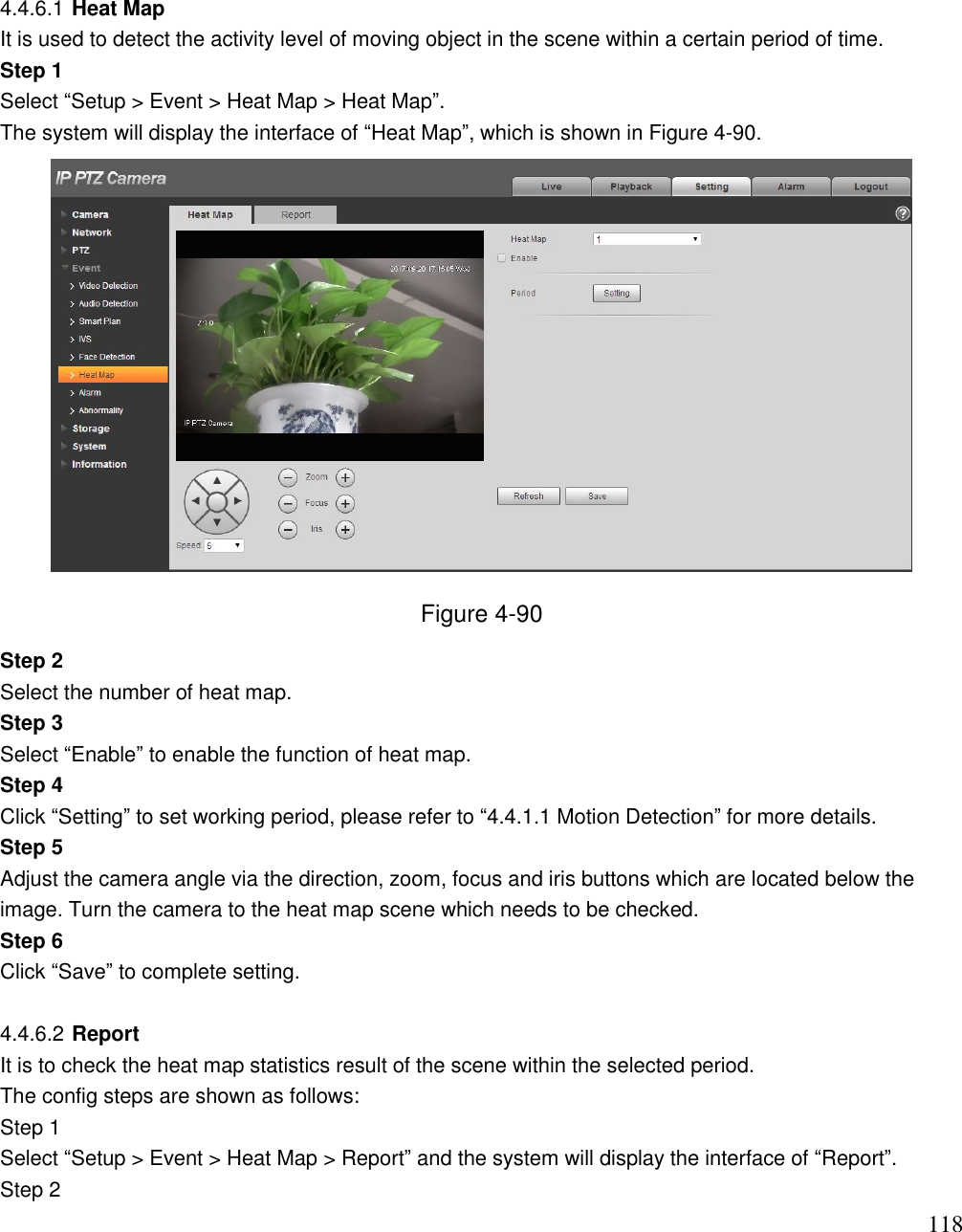                                                                              118 4.4.6.1 Heat Map It is used to detect the activity level of moving object in the scene within a certain period of time.  Step 1  Select “Setup &gt; Event &gt; Heat Map &gt; Heat Map”. The system will display the interface of “Heat Map”, which is shown in Figure 4-90.   Figure 4-90 Step 2 Select the number of heat map. Step 3 Select “Enable” to enable the function of heat map. Step 4 Click “Setting” to set working period, please refer to “4.4.1.1 Motion Detection” for more details. Step 5 Adjust the camera angle via the direction, zoom, focus and iris buttons which are located below the image. Turn the camera to the heat map scene which needs to be checked. Step 6 Click “Save” to complete setting.  4.4.6.2 Report It is to check the heat map statistics result of the scene within the selected period. The config steps are shown as follows: Step 1 Select “Setup &gt; Event &gt; Heat Map &gt; Report” and the system will display the interface of “Report”. Step 2 