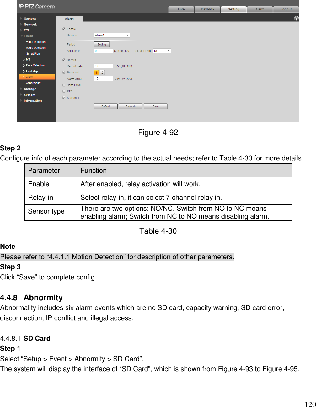                                                                              120  Figure 4-92 Step 2  Configure info of each parameter according to the actual needs; refer to Table 4-30 for more details.  Parameter Function  Enable  After enabled, relay activation will work. Relay-in  Select relay-in, it can select 7-channel relay in. Sensor type  There are two options: NO/NC. Switch from NO to NC means enabling alarm; Switch from NC to NO means disabling alarm.  Table 4-30 Note Please refer to “4.4.1.1 Motion Detection” for description of other parameters.  Step 3  Click “Save” to complete config.   4.4.8  Abnormity Abnormality includes six alarm events which are no SD card, capacity warning, SD card error, disconnection, IP conflict and illegal access.   4.4.8.1 SD Card  Step 1 Select “Setup &gt; Event &gt; Abnormity &gt; SD Card”.  The system will display the interface of “SD Card”, which is shown from Figure 4-93 to Figure 4-95.  