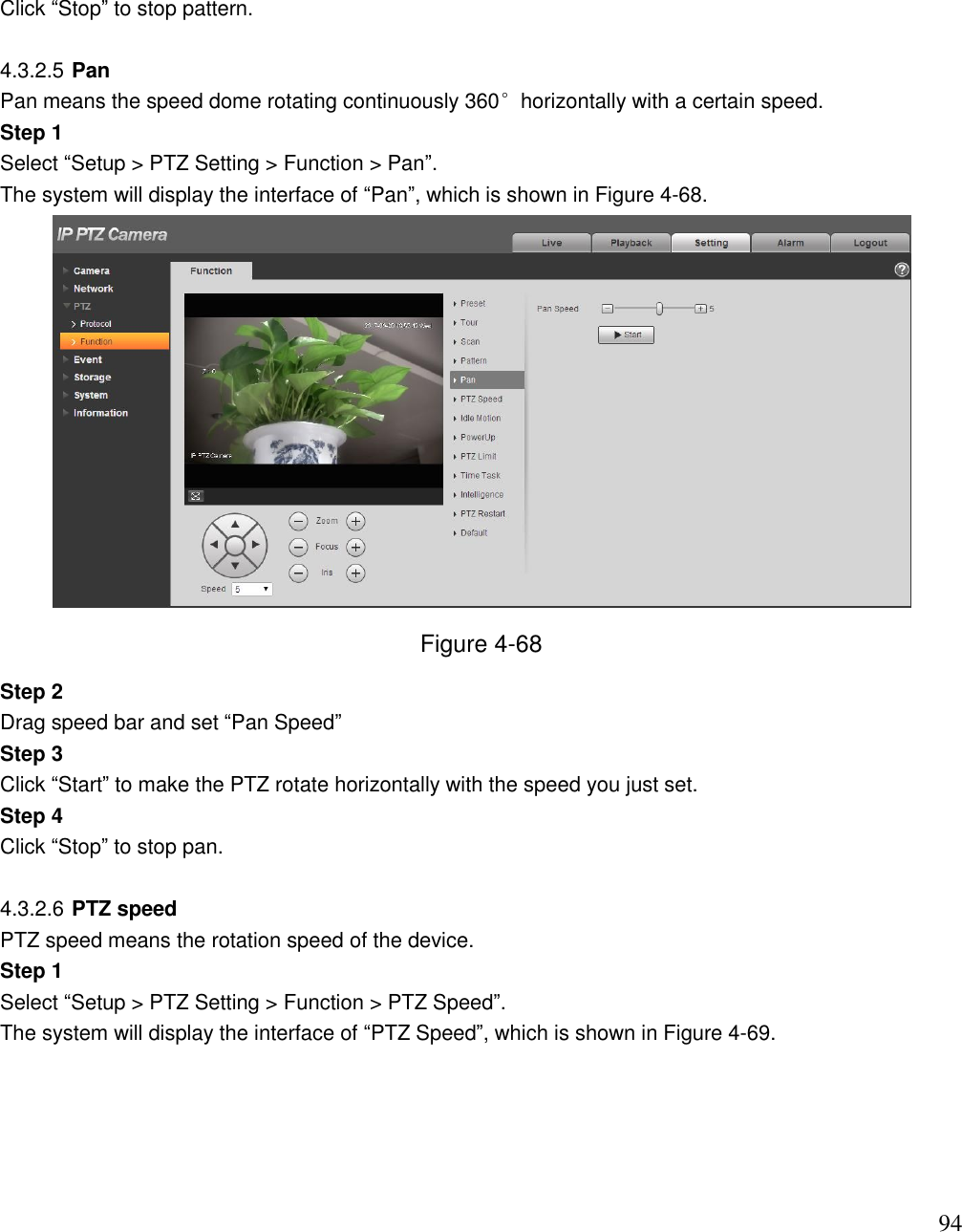                                                                              94 Click “Stop” to stop pattern.   4.3.2.5 Pan Pan means the speed dome rotating continuously 360°horizontally with a certain speed.  Step 1  Select “Setup &gt; PTZ Setting &gt; Function &gt; Pan”.  The system will display the interface of “Pan”, which is shown in Figure 4-68.   Figure 4-68 Step 2  Drag speed bar and set “Pan Speed” Step 3  Click “Start” to make the PTZ rotate horizontally with the speed you just set.  Step 4  Click “Stop” to stop pan.   4.3.2.6 PTZ speed  PTZ speed means the rotation speed of the device.  Step 1  Select “Setup &gt; PTZ Setting &gt; Function &gt; PTZ Speed”.  The system will display the interface of “PTZ Speed”, which is shown in Figure 4-69.  