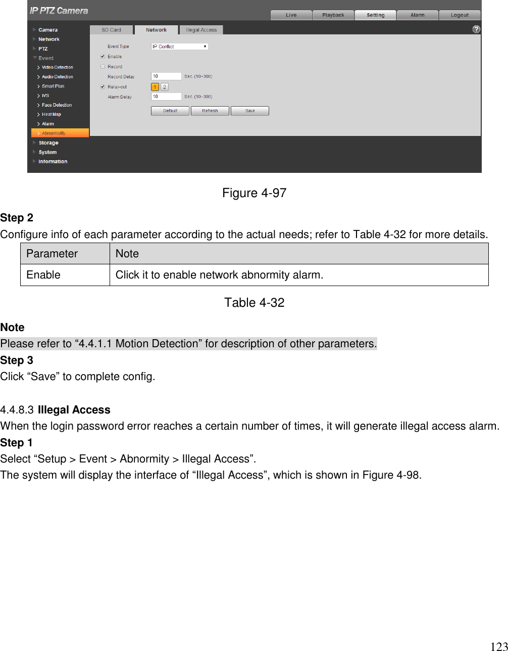                                                                              123  Figure 4-97 Step 2  Configure info of each parameter according to the actual needs; refer to Table 4-32 for more details.  Parameter Note Enable Click it to enable network abnormity alarm.  Table 4-32 Note Please refer to “4.4.1.1 Motion Detection” for description of other parameters.  Step 3 Click “Save” to complete config.   4.4.8.3 Illegal Access  When the login password error reaches a certain number of times, it will generate illegal access alarm.  Step 1  Select “Setup &gt; Event &gt; Abnormity &gt; Illegal Access”.  The system will display the interface of “Illegal Access”, which is shown in Figure 4-98.  