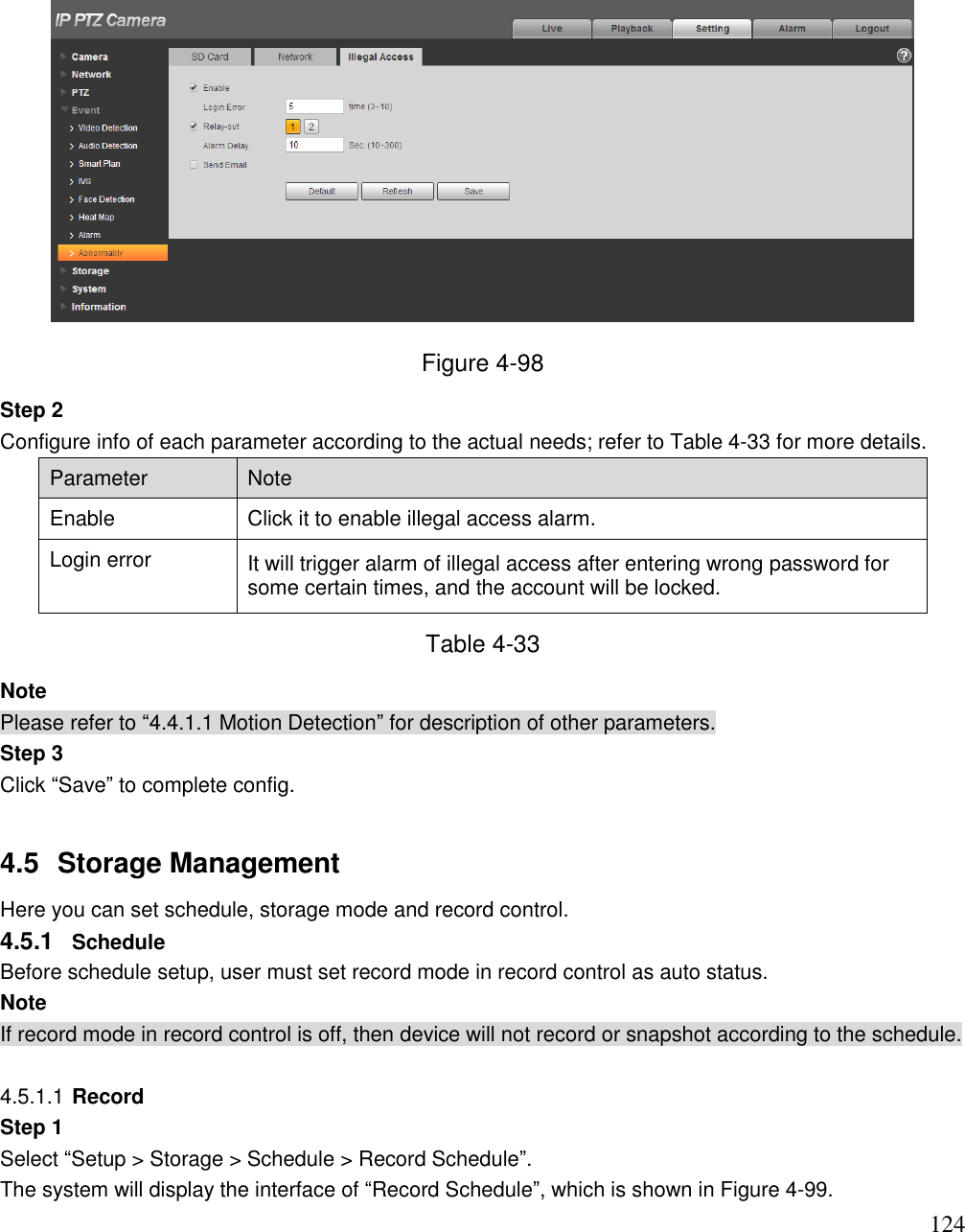                                                                              124  Figure 4-98 Step 2  Configure info of each parameter according to the actual needs; refer to Table 4-33 for more details.  Parameter Note Enable Click it to enable illegal access alarm.  Login error  It will trigger alarm of illegal access after entering wrong password for some certain times, and the account will be locked.  Table 4-33 Note Please refer to “4.4.1.1 Motion Detection” for description of other parameters.  Step 3 Click “Save” to complete config.   4.5  Storage Management  Here you can set schedule, storage mode and record control.  4.5.1  Schedule  Before schedule setup, user must set record mode in record control as auto status.  Note If record mode in record control is off, then device will not record or snapshot according to the schedule.   4.5.1.1 Record Step 1  Select “Setup &gt; Storage &gt; Schedule &gt; Record Schedule”.  The system will display the interface of “Record Schedule”, which is shown in Figure 4-99.  