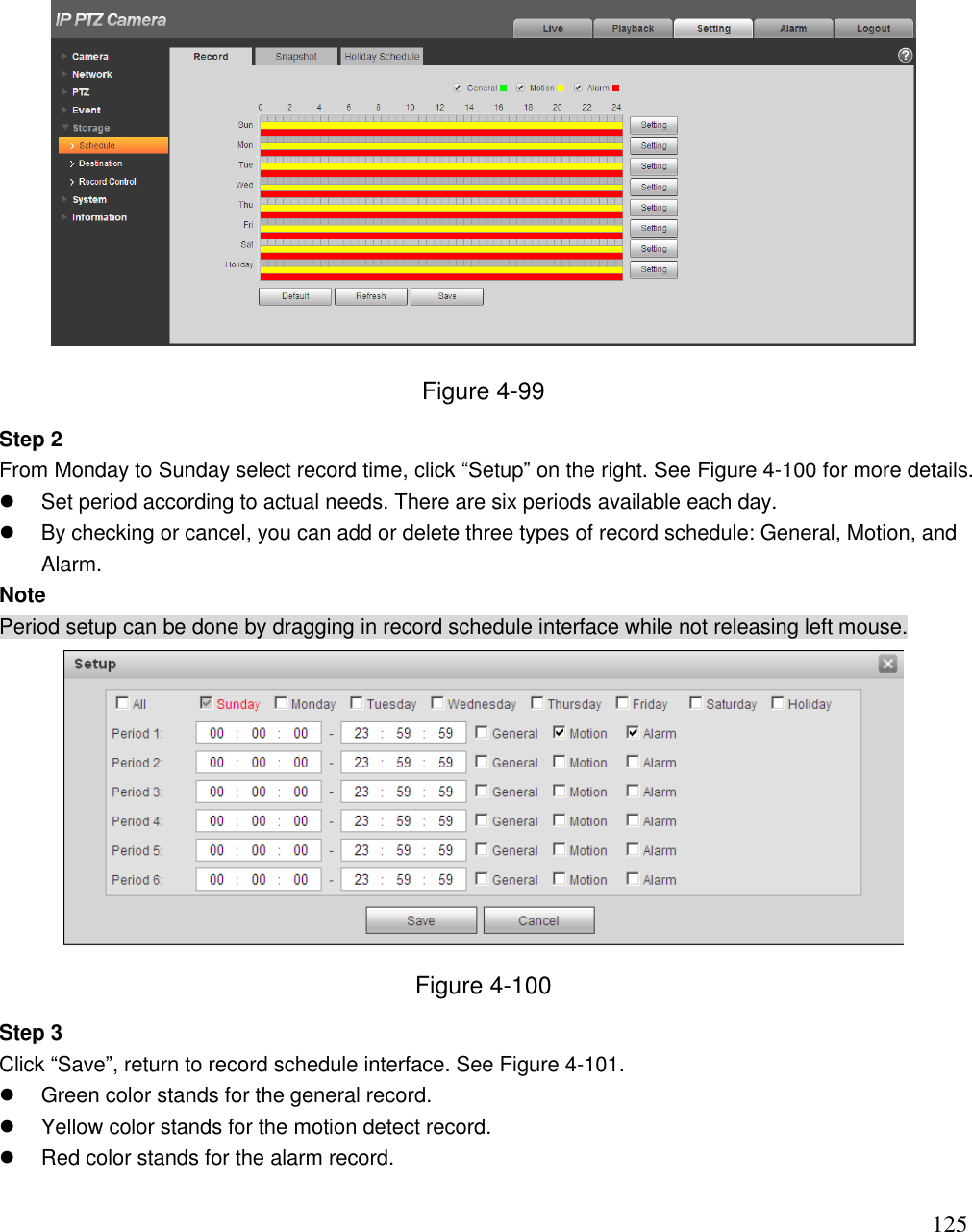                                                                              125  Figure 4-99 Step 2  From Monday to Sunday select record time, click “Setup” on the right. See Figure 4-100 for more details.   Set period according to actual needs. There are six periods available each day.    By checking or cancel, you can add or delete three types of record schedule: General, Motion, and Alarm.  Note Period setup can be done by dragging in record schedule interface while not releasing left mouse.   Figure 4-100 Step 3  Click “Save”, return to record schedule interface. See Figure 4-101.    Green color stands for the general record.   Yellow color stands for the motion detect record.   Red color stands for the alarm record.  