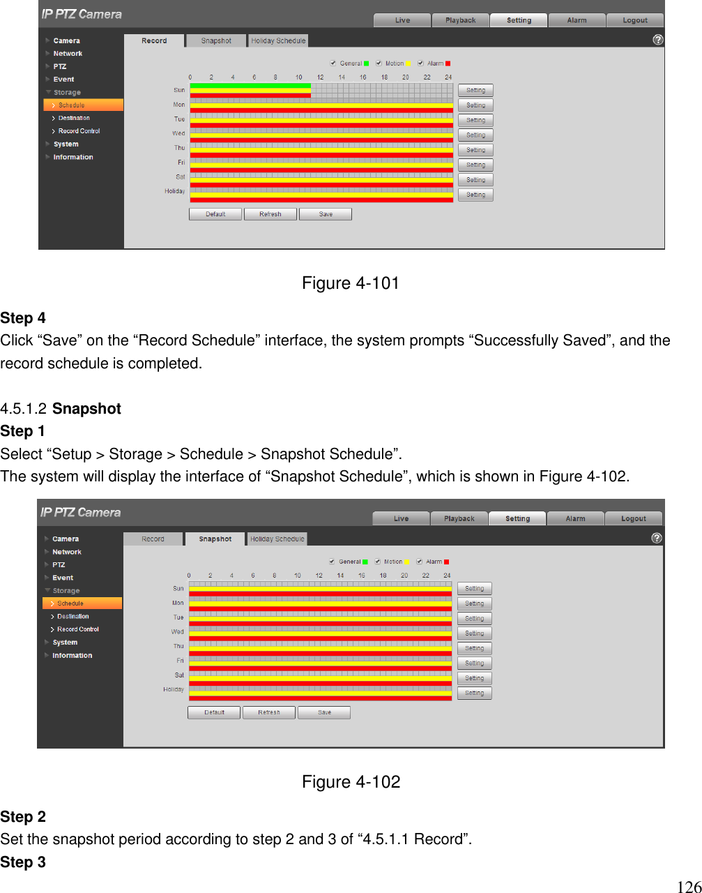                                                                              126  Figure 4-101 Step 4  Click “Save” on the “Record Schedule” interface, the system prompts “Successfully Saved”, and the record schedule is completed.   4.5.1.2 Snapshot Step 1  Select “Setup &gt; Storage &gt; Schedule &gt; Snapshot Schedule”.  The system will display the interface of “Snapshot Schedule”, which is shown in Figure 4-102.   Figure 4-102 Step 2  Set the snapshot period according to step 2 and 3 of “4.5.1.1 Record”.  Step 3  