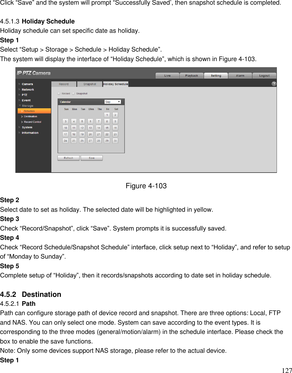                                                                              127 Click “Save” and the system will prompt “Successfully Saved‟, then snapshot schedule is completed.   4.5.1.3 Holiday Schedule Holiday schedule can set specific date as holiday.  Step 1  Select “Setup &gt; Storage &gt; Schedule &gt; Holiday Schedule”.  The system will display the interface of “Holiday Schedule”, which is shown in Figure 4-103.   Figure 4-103 Step 2  Select date to set as holiday. The selected date will be highlighted in yellow.  Step 3  Check “Record/Snapshot”, click “Save”. System prompts it is successfully saved. Step 4  Check “Record Schedule/Snapshot Schedule” interface, click setup next to “Holiday”, and refer to setup of “Monday to Sunday”.  Step 5  Complete setup of “Holiday”, then it records/snapshots according to date set in holiday schedule.  4.5.2  Destination  4.5.2.1 Path Path can configure storage path of device record and snapshot. There are three options: Local, FTP and NAS. You can only select one mode. System can save according to the event types. It is corresponding to the three modes (general/motion/alarm) in the schedule interface. Please check the box to enable the save functions.  Note: Only some devices support NAS storage, please refer to the actual device. Step 1  