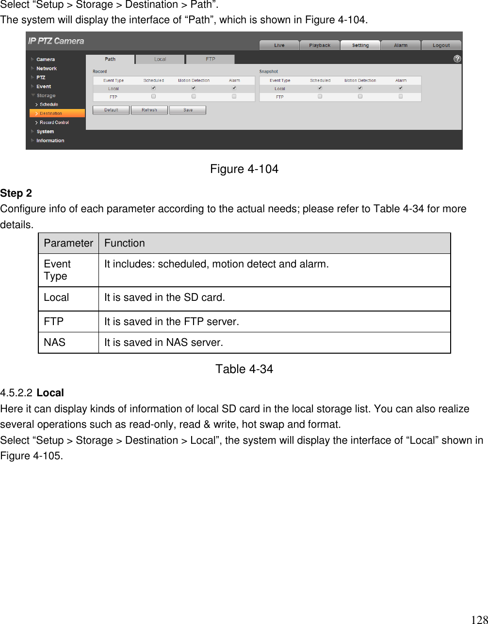                                                                              128 Select “Setup &gt; Storage &gt; Destination &gt; Path”.  The system will display the interface of “Path”, which is shown in Figure 4-104.   Figure 4-104 Step 2  Configure info of each parameter according to the actual needs; please refer to Table 4-34 for more details.  Parameter  Function  Event Type  It includes: scheduled, motion detect and alarm.   Local  It is saved in the SD card.  FTP  It is saved in the FTP server.  NAS It is saved in NAS server.  Table 4-34 4.5.2.2 Local Here it can display kinds of information of local SD card in the local storage list. You can also realize several operations such as read-only, read &amp; write, hot swap and format.  Select “Setup &gt; Storage &gt; Destination &gt; Local”, the system will display the interface of “Local” shown in Figure 4-105.   