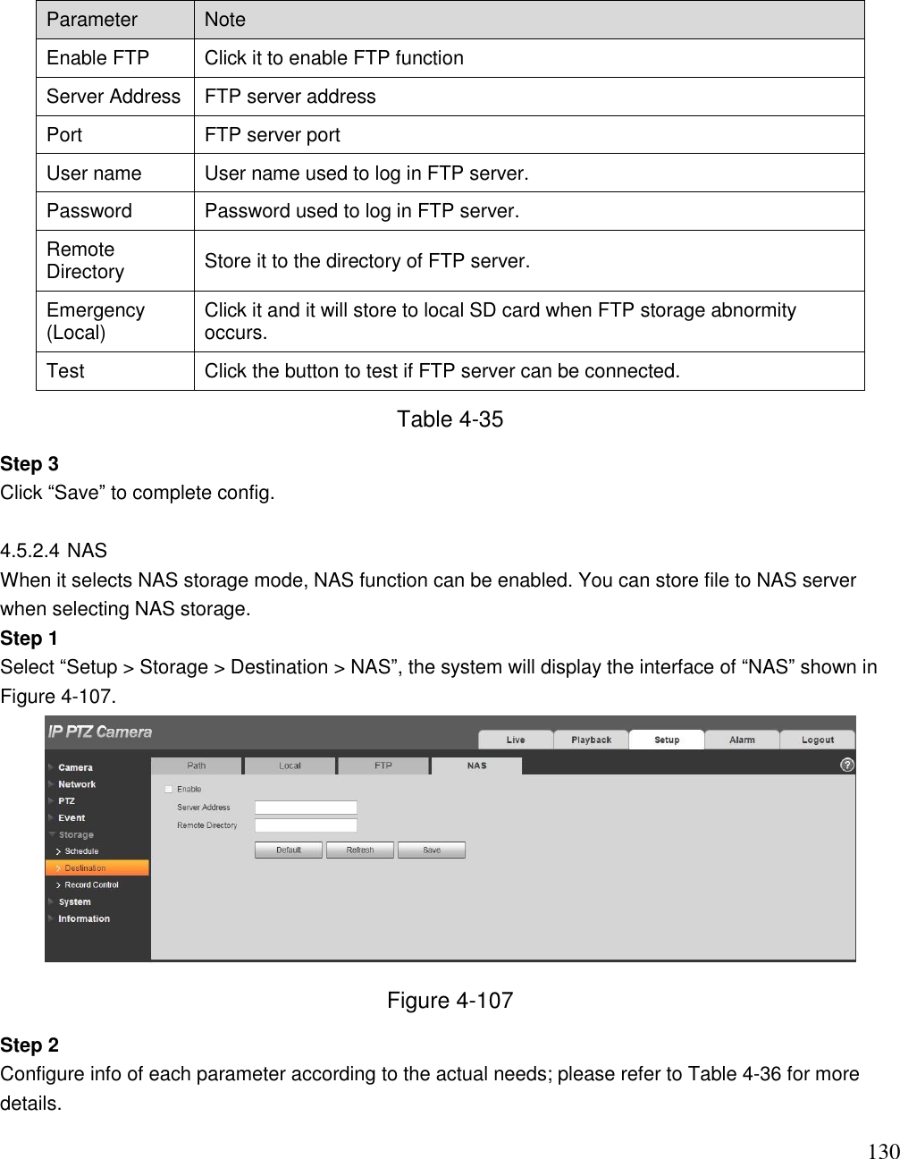                                                                              130 Parameter Note Enable FTP Click it to enable FTP function Server Address FTP server address Port FTP server port User name  User name used to log in FTP server.  Password  Password used to log in FTP server. Remote Directory Store it to the directory of FTP server.  Emergency (Local) Click it and it will store to local SD card when FTP storage abnormity occurs.  Test Click the button to test if FTP server can be connected. Table 4-35 Step 3  Click “Save” to complete config.   4.5.2.4 NAS  When it selects NAS storage mode, NAS function can be enabled. You can store file to NAS server when selecting NAS storage.  Step 1  Select “Setup &gt; Storage &gt; Destination &gt; NAS”, the system will display the interface of “NAS” shown in Figure 4-107.   Figure 4-107 Step 2  Configure info of each parameter according to the actual needs; please refer to Table 4-36 for more details.  