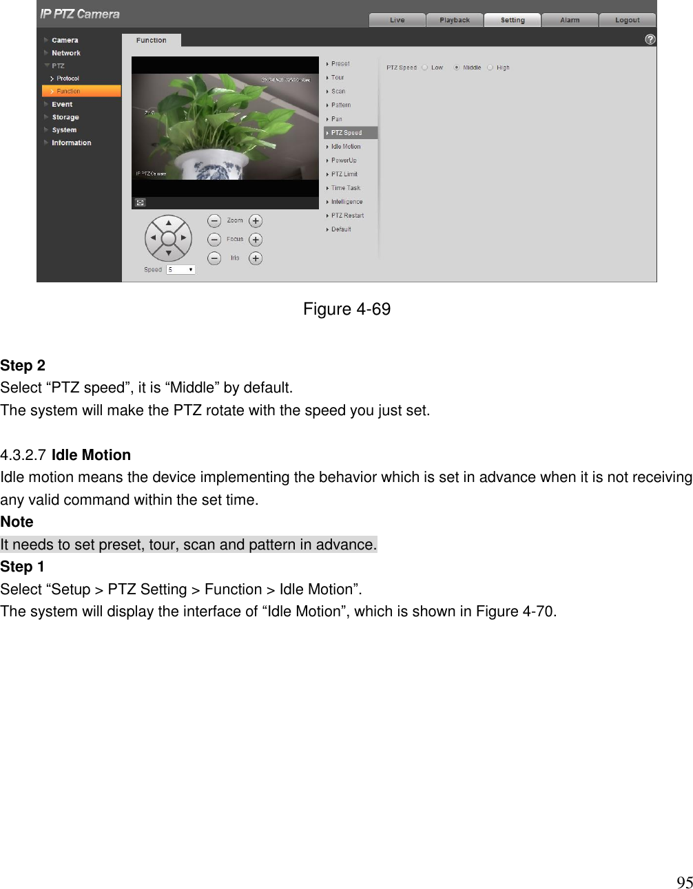                                                                              95  Figure 4-69  Step 2  Select “PTZ speed”, it is “Middle” by default.  The system will make the PTZ rotate with the speed you just set.   4.3.2.7 Idle Motion Idle motion means the device implementing the behavior which is set in advance when it is not receiving any valid command within the set time.  Note It needs to set preset, tour, scan and pattern in advance.  Step 1 Select “Setup &gt; PTZ Setting &gt; Function &gt; Idle Motion”.  The system will display the interface of “Idle Motion”, which is shown in Figure 4-70.  