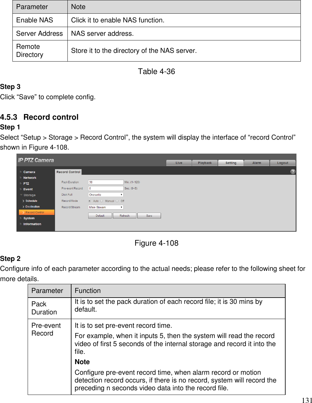                                                                              131 Parameter Note Enable NAS Click it to enable NAS function. Server Address NAS server address. Remote Directory  Store it to the directory of the NAS server.  Table 4-36 Step 3  Click “Save” to complete config.   4.5.3  Record control  Step 1  Select “Setup &gt; Storage &gt; Record Control”, the system will display the interface of “record Control” shown in Figure 4-108.   Figure 4-108 Step 2  Configure info of each parameter according to the actual needs; please refer to the following sheet for more details.  Parameter  Function  Pack Duration It is to set the pack duration of each record file; it is 30 mins by default.  Pre-event Record  It is to set pre-event record time.  For example, when it inputs 5, then the system will read the record video of first 5 seconds of the internal storage and record it into the file.  Note Configure pre-event record time, when alarm record or motion detection record occurs, if there is no record, system will record the preceding n seconds video data into the record file.   