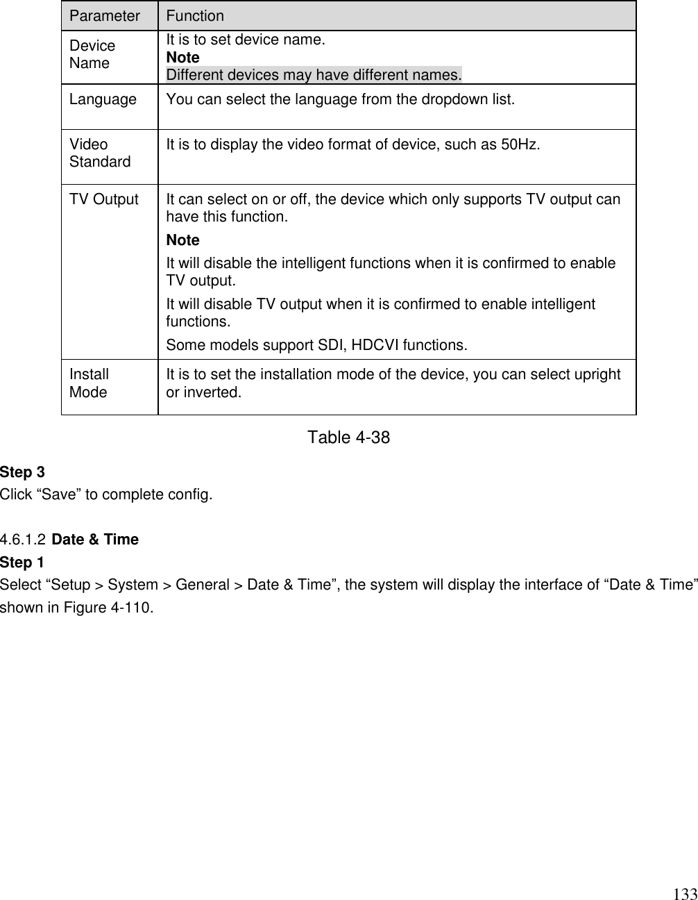                                                                              133 Parameter  Function  Device Name It is to set device name.  Note Different devices may have different names.  Language You can select the language from the dropdown list. Video Standard  It is to display the video format of device, such as 50Hz.  TV Output  It can select on or off, the device which only supports TV output can have this function.  Note It will disable the intelligent functions when it is confirmed to enable TV output.  It will disable TV output when it is confirmed to enable intelligent functions. Some models support SDI, HDCVI functions.  Install Mode It is to set the installation mode of the device, you can select upright or inverted. Table 4-38 Step 3 Click “Save” to complete config.   4.6.1.2 Date &amp; Time Step 1 Select “Setup &gt; System &gt; General &gt; Date &amp; Time”, the system will display the interface of “Date &amp; Time” shown in Figure 4-110.  