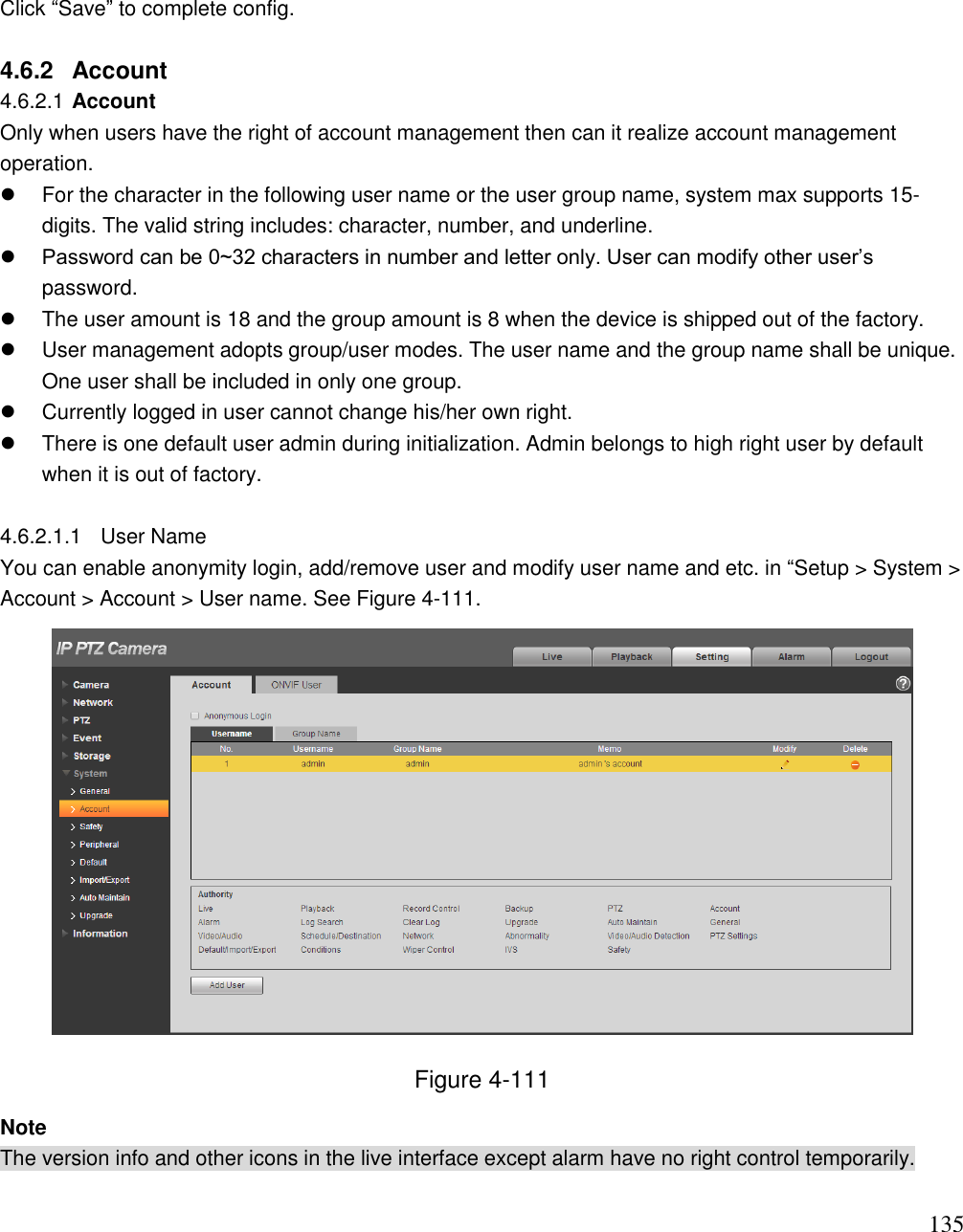                                                                              135 Click “Save” to complete config.   4.6.2  Account  4.6.2.1 Account  Only when users have the right of account management then can it realize account management operation.    For the character in the following user name or the user group name, system max supports 15-digits. The valid string includes: character, number, and underline.   Password can be 0~32 characters in number and letter only. User can modify other user‟s password.    The user amount is 18 and the group amount is 8 when the device is shipped out of the factory.    User management adopts group/user modes. The user name and the group name shall be unique. One user shall be included in only one group.    Currently logged in user cannot change his/her own right.    There is one default user admin during initialization. Admin belongs to high right user by default when it is out of factory.  4.6.2.1.1  User Name  You can enable anonymity login, add/remove user and modify user name and etc. in “Setup &gt; System &gt; Account &gt; Account &gt; User name. See Figure 4-111.   Figure 4-111 Note The version info and other icons in the live interface except alarm have no right control temporarily.   