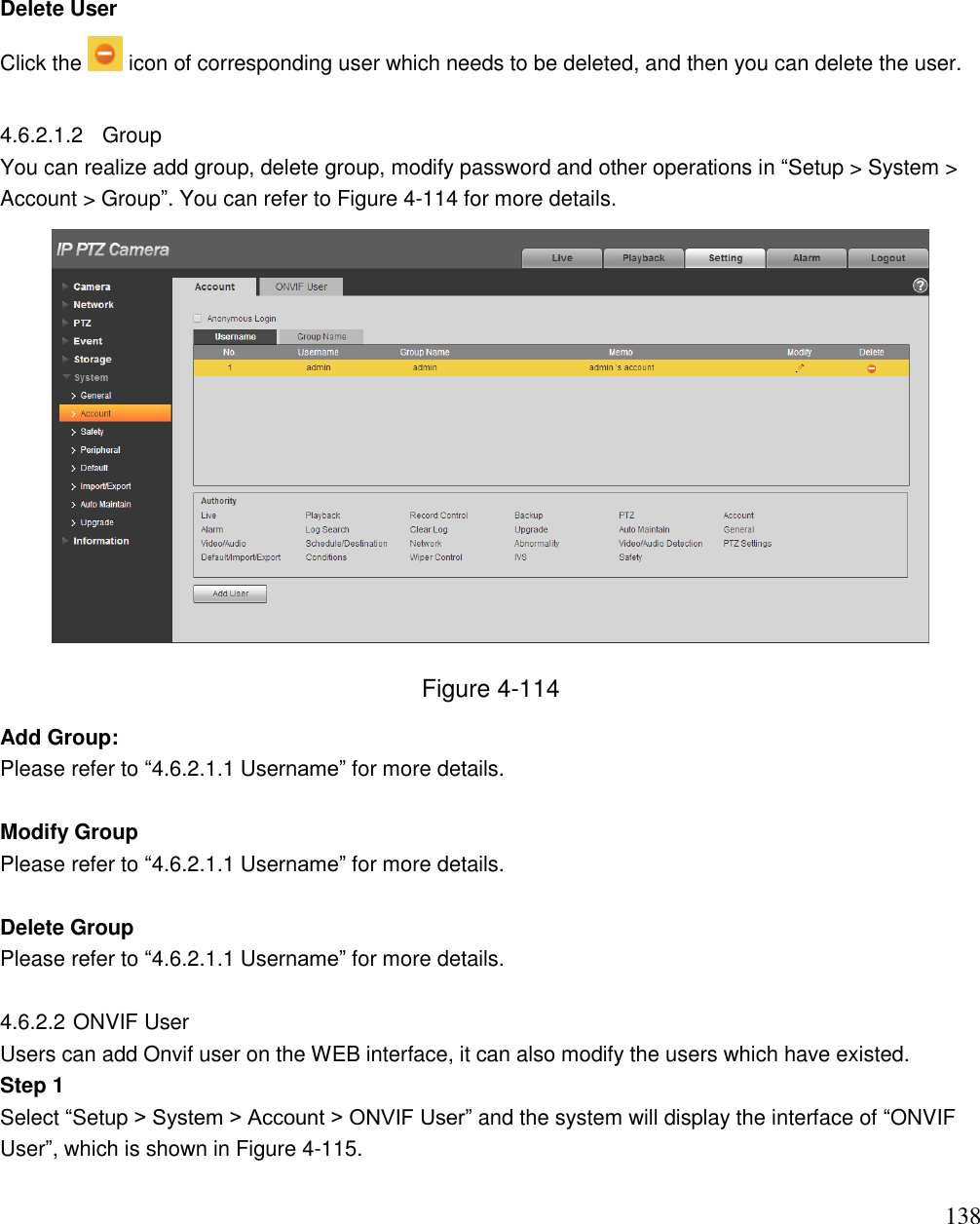                                                                              138  Delete User  Click the   icon of corresponding user which needs to be deleted, and then you can delete the user.   4.6.2.1.2  Group You can realize add group, delete group, modify password and other operations in “Setup &gt; System &gt; Account &gt; Group”. You can refer to Figure 4-114 for more details.   Figure 4-114 Add Group:  Please refer to “4.6.2.1.1 Username” for more details.   Modify Group  Please refer to “4.6.2.1.1 Username” for more details.   Delete Group  Please refer to “4.6.2.1.1 Username” for more details.   4.6.2.2 ONVIF User Users can add Onvif user on the WEB interface, it can also modify the users which have existed. Step 1 Select “Setup &gt; System &gt; Account &gt; ONVIF User” and the system will display the interface of “ONVIF User”, which is shown in Figure 4-115. 